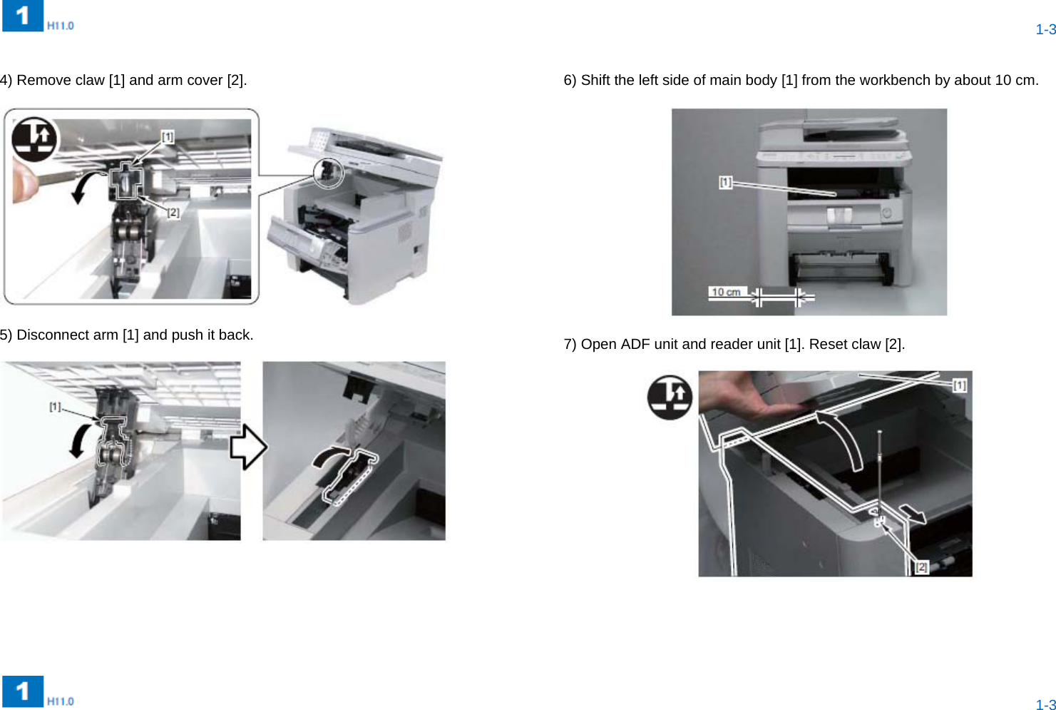  1-3  1-3   4) Remove claw [1] and arm cover [2].    5) Disconnect arm [1] and push it back.     6) Shift the left side of main body [1] from the workbench by about 10 cm.    7) Open ADF unit and reader unit [1]. Reset claw [2].     