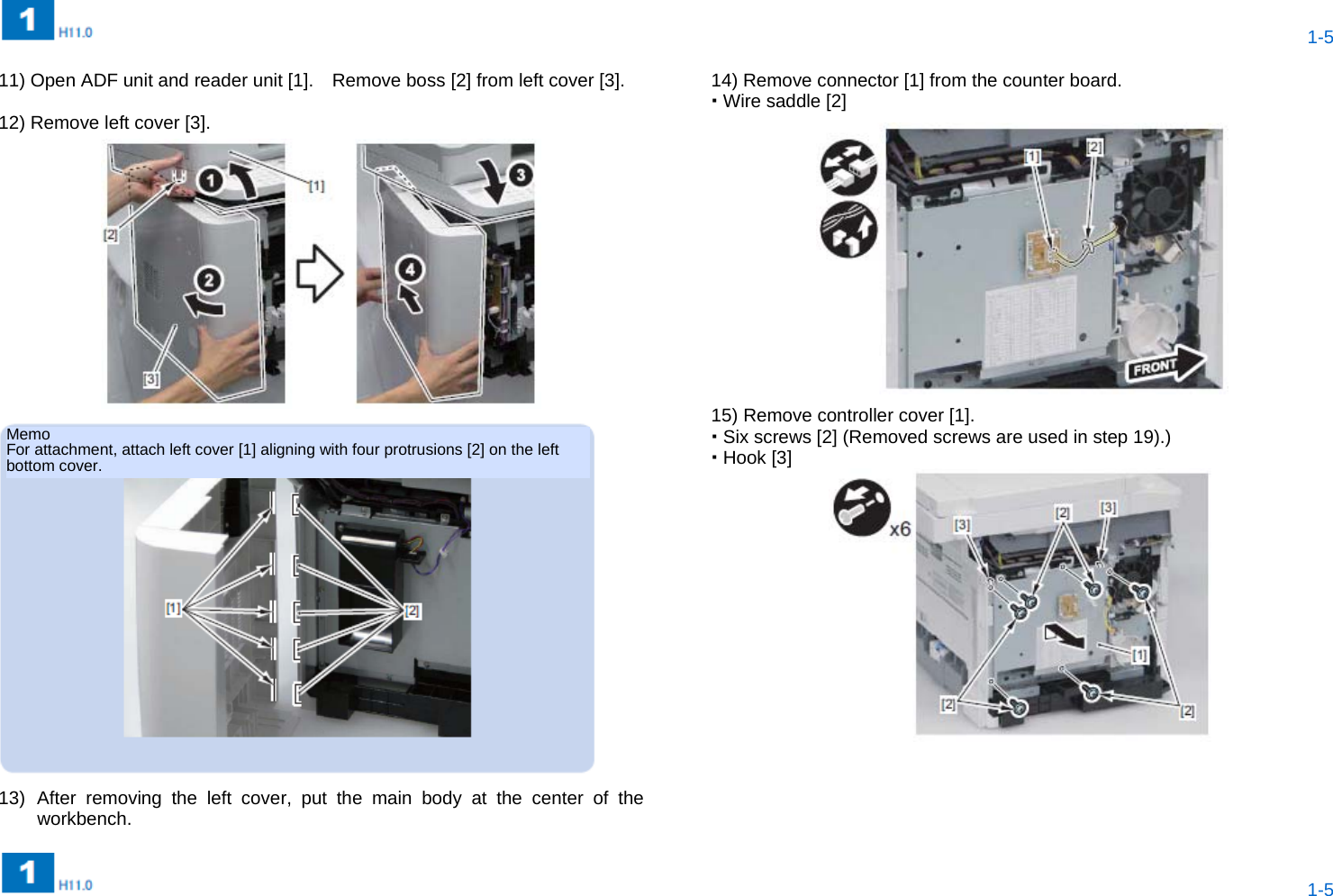  1-5  1-5  11) Open ADF unit and reader unit [1].    Remove boss [2] from left cover [3].  12) Remove left cover [3].   13) After removing the left cover, put the main body at the center of the workbench.   14) Remove connector [1] from the counter board.  Wire saddle [2]  15) Remove controller cover [1].  Six screws [2] (Removed screws are used in step 19).)  Hook [3]       Memo For attachment, attach left cover [1] aligning with four protrusions [2] on the left bottom cover. 