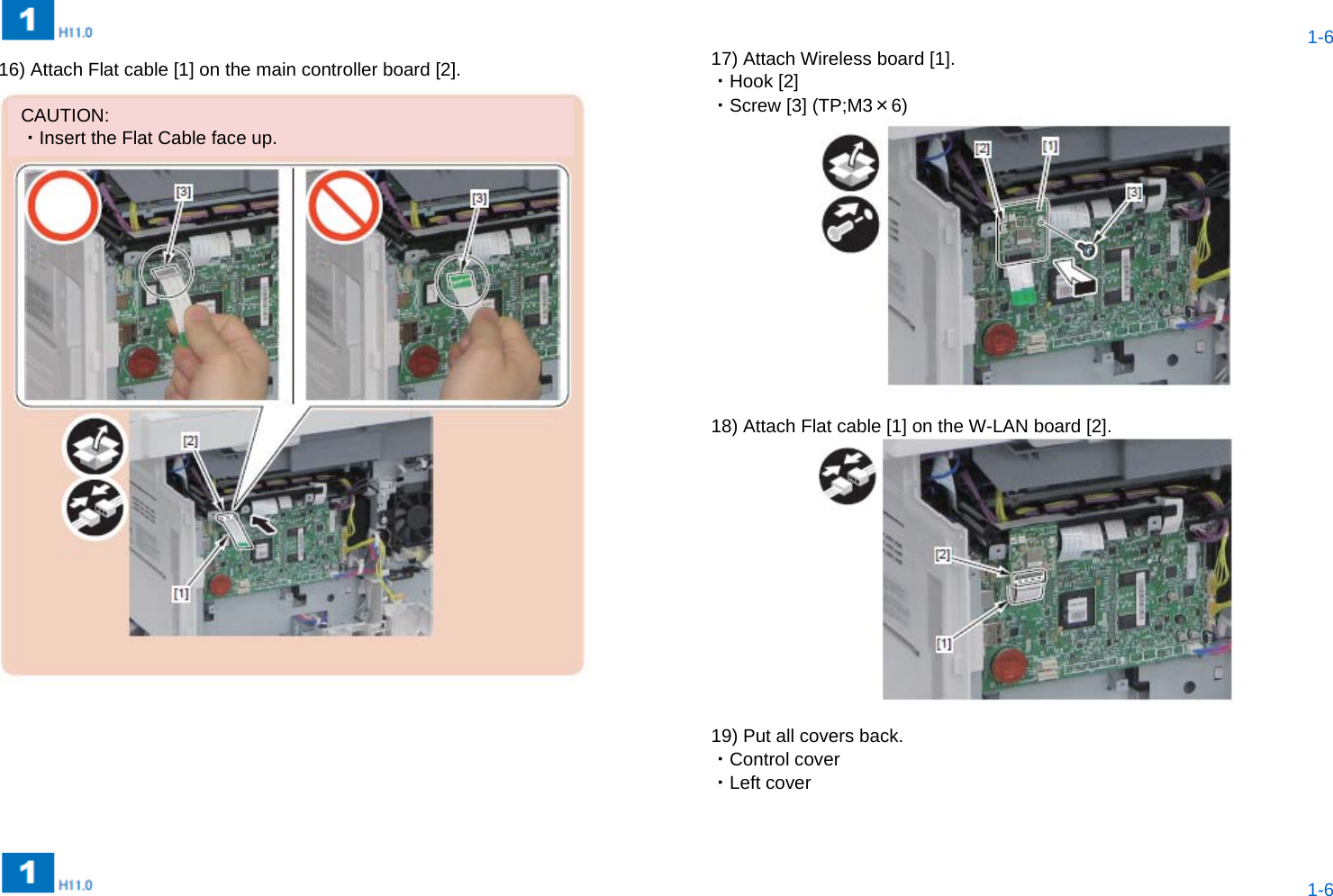  1-6  1-6 16) Attach Flat cable [1] on the main controller board [2].  17) Attach Wireless board [1]. ・Hook [2] ・Screw [3] (TP;M3×6)   18) Attach Flat cable [1] on the W-LAN board [2].   19) Put all covers back. ・Control cover ・Left cover   CAUTION: ・Insert the Flat Cable face up. 