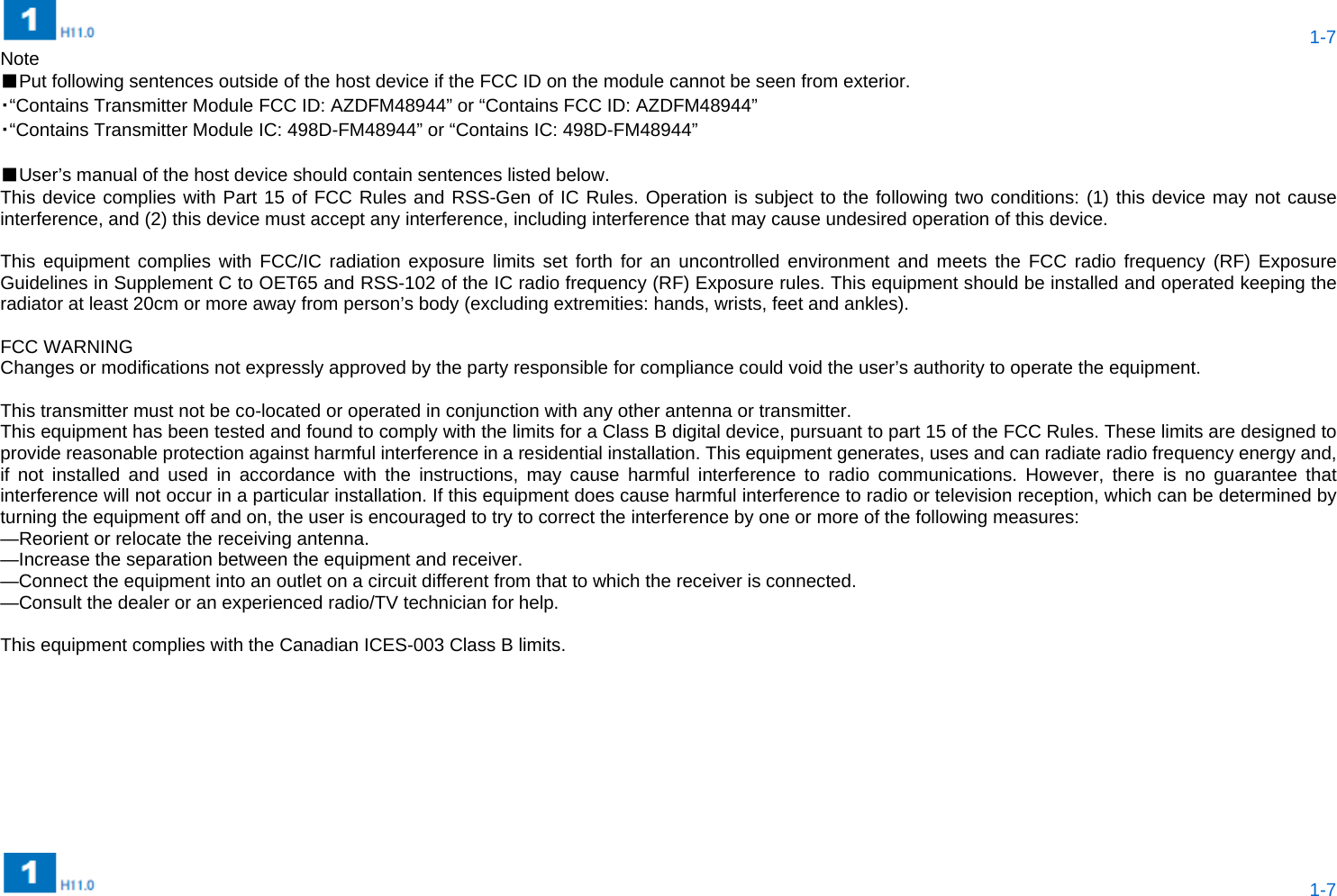  1-7  1-7 Note ■Put following sentences outside of the host device if the FCC ID on the module cannot be seen from exterior. ・“Contains Transmitter Module FCC ID: AZDFM48944” or “Contains FCC ID: AZDFM48944” ・“Contains Transmitter Module IC: 498D-FM48944” or “Contains IC: 498D-FM48944”  ■User’s manual of the host device should contain sentences listed below. This device complies with Part 15 of FCC Rules and RSS-Gen of IC Rules. Operation is subject to the following two conditions: (1) this device may not cause interference, and (2) this device must accept any interference, including interference that may cause undesired operation of this device.  This equipment complies with FCC/IC radiation exposure limits set forth for an uncontrolled environment and meets the FCC radio frequency (RF) Exposure Guidelines in Supplement C to OET65 and RSS-102 of the IC radio frequency (RF) Exposure rules. This equipment should be installed and operated keeping the radiator at least 20cm or more away from person’s body (excluding extremities: hands, wrists, feet and ankles).      FCC WARNING Changes or modifications not expressly approved by the party responsible for compliance could void the user’s authority to operate the equipment.  This transmitter must not be co-located or operated in conjunction with any other antenna or transmitter. This equipment has been tested and found to comply with the limits for a Class B digital device, pursuant to part 15 of the FCC Rules. These limits are designed to provide reasonable protection against harmful interference in a residential installation. This equipment generates, uses and can radiate radio frequency energy and, if not installed and used in accordance with the instructions, may cause harmful interference to radio communications. However, there is no guarantee that interference will not occur in a particular installation. If this equipment does cause harmful interference to radio or television reception, which can be determined by turning the equipment off and on, the user is encouraged to try to correct the interference by one or more of the following measures: —Reorient or relocate the receiving antenna. —Increase the separation between the equipment and receiver. —Connect the equipment into an outlet on a circuit different from that to which the receiver is connected. —Consult the dealer or an experienced radio/TV technician for help.    This equipment complies with the Canadian ICES-003 Class B limits.  