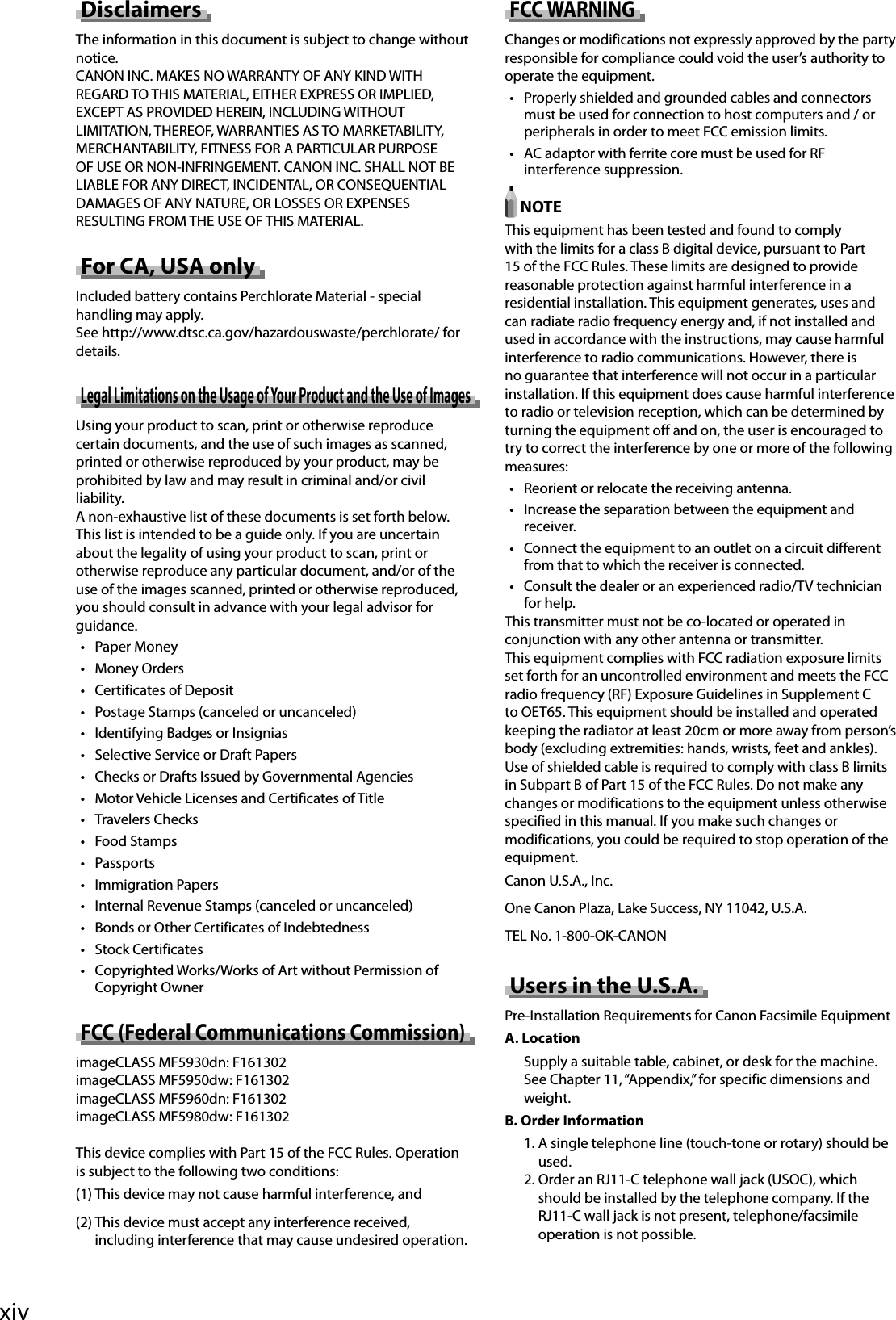 xiv Disclaimers   The information in this document is subject to change without notice.  CANON INC. MAKES NO WARRANTY OF ANY KIND WITH REGARD TO THIS MATERIAL, EITHER EXPRESS OR IMPLIED, EXCEPT AS PROVIDED HEREIN, INCLUDING WITHOUT LIMITATION, THEREOF, WARRANTIES AS TO MARKETABILITY, MERCHANTABILITY, FITNESS FOR A PARTICULAR PURPOSE OF USE OR NON-INFRINGEMENT. CANON INC. SHALL NOT BE LIABLE FOR ANY DIRECT, INCIDENTAL, OR CONSEQUENTIAL DAMAGES OF ANY NATURE, OR LOSSES OR EXPENSES RESULTING FROM THE USE OF THIS MATERIAL.  For CA, USA only  Included battery contains Perchlorate Material - special handling may apply.  See http://www.dtsc.ca.gov/hazardouswaste/perchlorate/ for details.  Legal Limitations on the Usage of Your Product and the Use of Images  Using your product to scan, print or otherwise reproduce certain documents, and the use of such images as scanned, printed or otherwise reproduced by your product, may be prohibited by law and may result in criminal and/or civil liability.  A non-exhaustive list of these documents is set forth below. This list is intended to be a guide only. If you are uncertain about the legality of using your product to scan, print or otherwise reproduce any particular document, and/or of the use of the images scanned, printed or otherwise reproduced, you should consult in advance with your legal advisor for guidance. •  Paper Money •  Money Orders •   Certificates of Deposit •   Postage Stamps (canceled or uncanceled) •   Identifying Badges or Insignias •   Selective Service or Draft Papers •   Checks or Drafts Issued by Governmental Agencies •   Motor Vehicle Licenses and Certificates of Title •  Travelers Checks •  Food Stamps •  Passports •  Immigration Papers •   Internal Revenue Stamps (canceled or uncanceled) •   Bonds or Other Certificates of Indebtedness •  Stock Certificates •   Copyrighted Works/Works of Art without Permission of Copyright Owner  FCC (Federal Communications Commission)  imageCLASS MF5930dn: F161302  imageCLASS MF5950dw: F161302  imageCLASS MF5960dn: F161302  imageCLASS MF5980dw: F161302    This device complies with Part 15 of the FCC Rules. Operation  is subject to the following two conditions:  (1) This device may not cause harmful interference, and  (2) This device must accept any interference received, including interference that may cause undesired operation.  FCC  WARNING  Changes or modifications not expressly approved by the party responsible for compliance could void the user’s authority to operate the equipment. •   Properly shielded and grounded cables and connectors must be used for connection to host computers and / or peripherals in order to meet FCC emission limits. •   AC adaptor with ferrite core must be used for RF interference suppression.    NOTE  This equipment has been tested and found to comply with the limits for a class B digital device, pursuant to Part 15 of the FCC Rules. These limits are designed to provide reasonable protection against harmful interference in a residential installation. This equipment generates, uses and can radiate radio frequency energy and, if not installed and used in accordance with the instructions, may cause harmful interference to radio communications. However, there is no guarantee that interference will not occur in a particular installation. If this equipment does cause harmful interference to radio or television reception, which can be determined by turning the equipment off and on, the user is encouraged to try to correct the interference by one or more of the following measures: •   Reorient or relocate the receiving antenna. •   Increase the separation between the equipment and receiver. •   Connect the equipment to an outlet on a circuit different from that to which the receiver is connected. •   Consult the dealer or an experienced radio/TV technician for help.  This transmitter must not be co-located or operated in conjunction with any other antenna or transmitter.  This equipment complies with FCC radiation exposure limits set forth for an uncontrolled environment and meets the FCC radio frequency (RF) Exposure Guidelines in Supplement C to OET65. This equipment should be installed and operated keeping the radiator at least 20cm or more away from person’s body (excluding extremities: hands, wrists, feet and ankles).  Use of shielded cable is required to comply with class B limits in Subpart B of Part 15 of the FCC Rules. Do not make any changes or modifications to the equipment unless otherwise specified in this manual. If you make such changes or modifications, you could be required to stop operation of the equipment.  Canon U.S.A., Inc.  One Canon Plaza, Lake Success, NY 11042, U.S.A.  TEL No. 1-800-OK-CANON  Users in the U.S.A.  Pre-Installation Requirements for Canon Facsimile Equipment  A.  Location  Supply a suitable table, cabinet, or desk for the machine. See Chapter 11, “Appendix,” for specific dimensions and weight.  B. Order Information  1. A single telephone line (touch-tone or rotary) should be used.  2. Order an RJ11-C telephone wall jack (USOC), which should be installed by the telephone company. If the RJ11-C wall jack is not present, telephone/facsimile operation is not possible.   