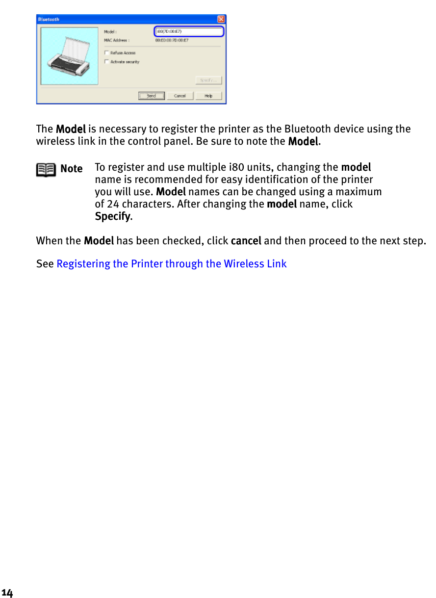14The ModelModelModelModel is necessary to register the printer as the Bluetooth device using the wireless link in the control panel. Be sure to note the ModelModelModelModel.When the ModelModelModelModel has been checked, click cancelcancelcancelcancel and then proceed to the next step.See Registering the Printer through the Wireless LinkNote To register and use multiple i80 units, changing the modelmodelmodelmodel name is recommended for easy identification of the printer you will use. ModelModelModelModel names can be changed using a maximum of 24 characters. After changing the modelmodelmodelmodel name, click SpecifySpecifySpecifySpecify.