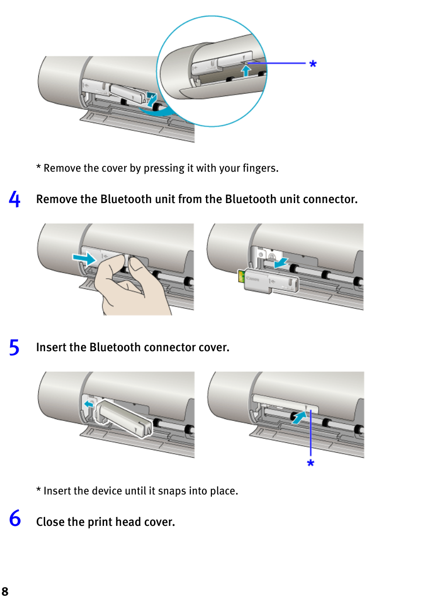 8* Remove the cover by pressing it with your fingers.4Remove the Bluetooth unit from the Bluetooth unit connector.5Insert the Bluetooth connector cover.* Insert the device until it snaps into place.6Close the print head cover.