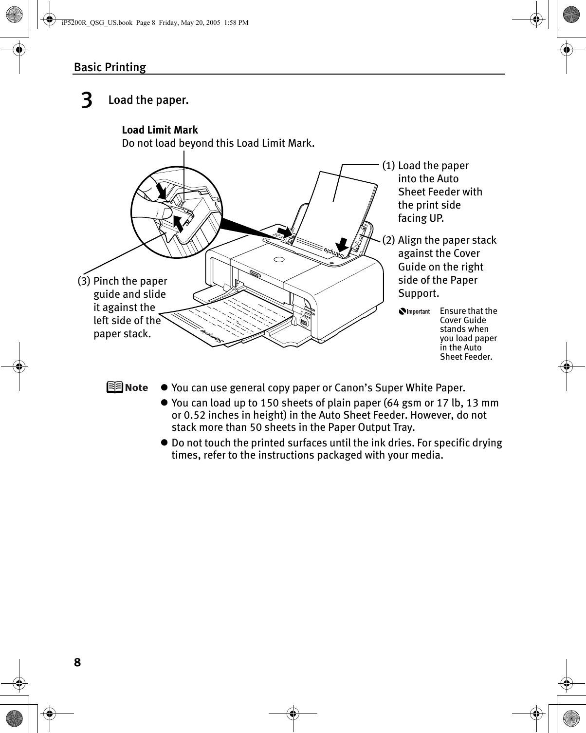 Basic Printing83Load the paper.zYou can use general copy paper or Canon’s Super White Paper. zYou can load up to 150 sheets of plain paper (64 gsm or 17 lb, 13 mm or 0.52 inches in height) in the Auto Sheet Feeder. However, do not stack more than 50 sheets in the Paper Output Tray.zDo not touch the printed surfaces until the ink dries. For specific drying times, refer to the instructions packaged with your media.(2) Align the paper stack against the Cover Guide on the right side of the Paper Support.Ensure that the Cover Guide stands when you load paper in the Auto Sheet Feeder.(3) Pinch the paper guide and slide it against the left side of the paper stack.Load Limit Mark Do not load beyond this Load Limit Mark.(1) Load the paper into the Auto Sheet Feeder with the print side facing UP.iP5200R_QSG_US.book  Page 8  Friday, May 20, 2005  1:58 PM