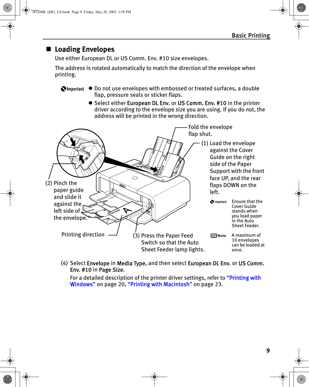 Basic Printing9Loading EnvelopesUse either European DL or US Comm. Env. #10 size envelopes.The address is rotated automatically to match the direction of the envelope when printing.zDo not use envelopes with embossed or treated surfaces, a double flap, pressure seals or sticker flaps.zSelect either European DL Env. or US Comm. Env. #10 in the printer driver according to the envelope size you are using. If you do not, the address will be printed in the wrong direction.(4) Select Envelope in Media Type, and then select European DL Env. or US Comm. Env. #10 in Page Size.For a detailed description of the printer driver settings, refer to “Printing with Windows” on page 20, “Printing with Macintosh” on page 23.Fold the envelope flap shut.(2) Pinch the paper guide and slide it against the left side of the envelope.(1) Load the envelope against the Cover Guide on the right side of the Paper Support with the front face UP, and the rear flaps DOWN on the left.Ensure that the Cover Guide stands when you load paper in the Auto Sheet Feeder.A maximum of 10 envelopes can be loaded at once.(3) Press the Paper Feed Switch so that the Auto Sheet Feeder lamp lights.Printing directioniP5200R_QSG_US.book  Page 9  Friday, May 20, 2005  1:58 PM