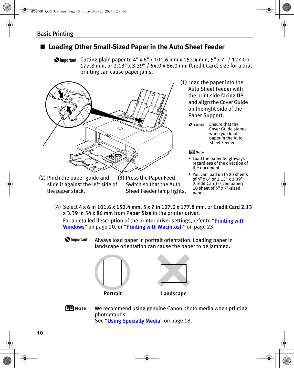 Basic Printing10Loading Other Small-Sized Paper in the Auto Sheet FeederCutting plain paper to 4&quot; x 6&quot; / 101.6 mm x 152.4 mm, 5&quot; x 7&quot; / 127.0 x 177.8 mm, or 2.13&quot; x 3.39&quot; / 54.0 x 86.0 mm (Credit Card) size for a trial printing can cause paper jams.(4) Select 4 x 6 in 101.6 x 152.4 mm, 5 x 7 in 127.0 x 177.8 mm, or Credit Card 2.13 x 3.39 in 54 x 86 mm from Paper Size in the printer driver.For a detailed description of the printer driver settings, refer to “Printing with Windows” on page 20, or “Printing with Macintosh” on page 23.Always load paper in portrait orientation. Loading paper in landscape orientation can cause the paper to be jammed.We recommend using genuine Canon photo media when printing photographs.See “Using Specialty Media” on page 18.(1) Load the paper into the Auto Sheet Feeder with the print side facing UP and align the Cover Guide on the right side of the Paper Support.Ensure that the Cover Guide stands when you load paper in the Auto Sheet Feeder.• Load the paper lengthways regardless of the direction of the document.• You can load up to 20 sheets of 4&quot; x 6&quot; or 2.13&quot; x 3.39&quot; (Credit Card) -sized paper; 10 sheet of 5&quot; x 7&quot;-sized paper.(2) Pinch the paper guide and slide it against the left side of the paper stack.(3) Press the Paper Feed Switch so that the Auto Sheet Feeder lamp lights.Portrait LandscapeiP5200R_QSG_US.book  Page 10  Friday, May 20, 2005  1:58 PM