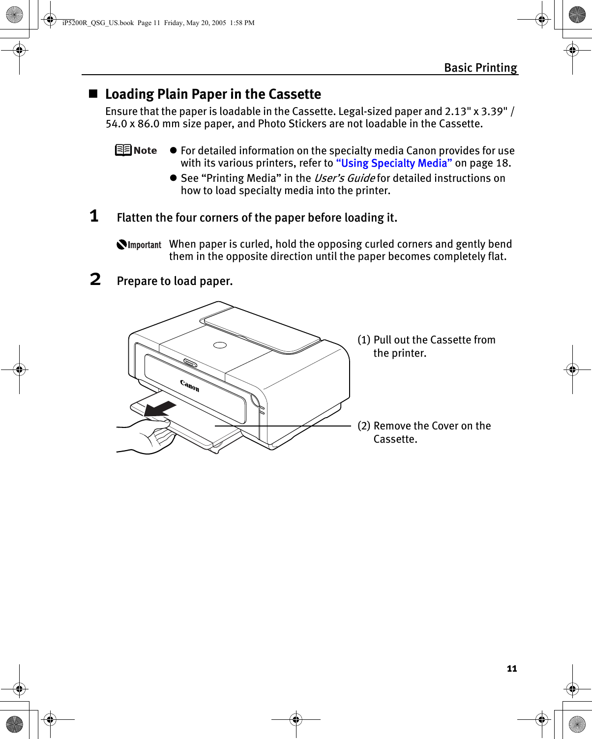 Basic Printing11Loading Plain Paper in the CassetteEnsure that the paper is loadable in the Cassette. Legal-sized paper and 2.13&quot; x 3.39&quot; / 54.0 x 86.0 mm size paper, and Photo Stickers are not loadable in the Cassette.zFor detailed information on the specialty media Canon provides for use with its various printers, refer to “Using Specialty Media” on page 18.zSee “Printing Media” in the User’s Guide for detailed instructions on how to load specialty media into the printer.1Flatten the four corners of the paper before loading it.When paper is curled, hold the opposing curled corners and gently bend them in the opposite direction until the paper becomes completely flat.2Prepare to load paper.(1) Pull out the Cassette from the printer.(2) Remove the Cover on the Cassette.iP5200R_QSG_US.book  Page 11  Friday, May 20, 2005  1:58 PM