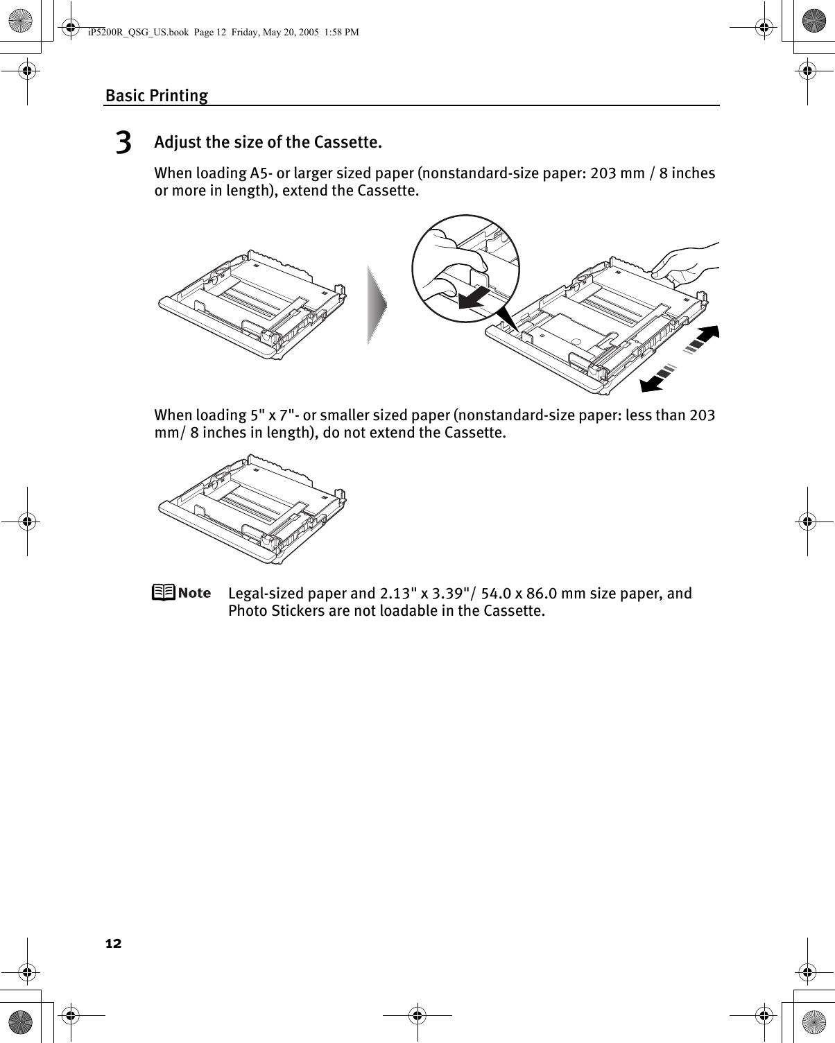 Basic Printing123Adjust the size of the Cassette.When loading A5- or larger sized paper (nonstandard-size paper: 203 mm / 8 inches or more in length), extend the Cassette.When loading 5&quot; x 7&quot;- or smaller sized paper (nonstandard-size paper: less than 203 mm/ 8 inches in length), do not extend the Cassette.Legal-sized paper and 2.13&quot; x 3.39&quot;/ 54.0 x 86.0 mm size paper, and Photo Stickers are not loadable in the Cassette.iP5200R_QSG_US.book  Page 12  Friday, May 20, 2005  1:58 PM
