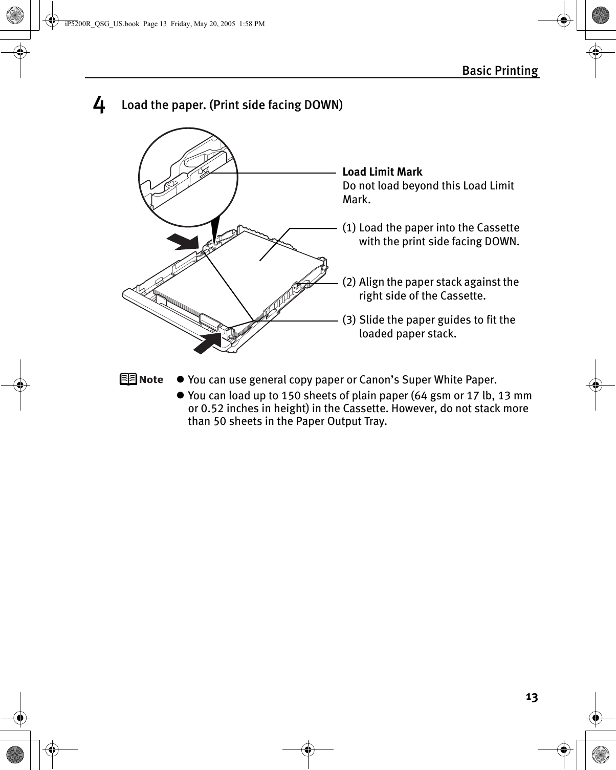 Basic Printing134Load the paper. (Print side facing DOWN)zYou can use general copy paper or Canon’s Super White Paper. zYou can load up to 150 sheets of plain paper (64 gsm or 17 lb, 13 mm or 0.52 inches in height) in the Cassette. However, do not stack more than 50 sheets in the Paper Output Tray.(2) Align the paper stack against the right side of the Cassette.(3) Slide the paper guides to fit the loaded paper stack.Load Limit Mark Do not load beyond this Load Limit Mark.(1) Load the paper into the Cassette with the print side facing DOWN.iP5200R_QSG_US.book  Page 13  Friday, May 20, 2005  1:58 PM