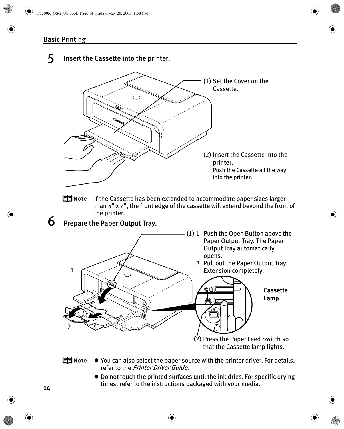 Basic Printing145Insert the Cassette into the printer.If the Cassette has been extended to accommodate paper sizes larger than 5&quot; x 7&quot;, the front edge of the cassette will extend beyond the front of the printer.6Prepare the Paper Output Tray.zYou can also select the paper source with the printer driver. For details, refer to the Printer Driver Guide.zDo not touch the printed surfaces until the ink dries. For specific drying times, refer to the instructions packaged with your media.(1) Set the Cover on the Cassette.(2) Insert the Cassette into the printer.Push the Cassette all the way into the printer.(1) 1 Push the Open Button above the Paper Output Tray. The Paper Output Tray automatically opens.2 Pull out the Paper Output Tray Extension completely.Cassette Lamp(2) Press the Paper Feed Switch so that the Cassette lamp lights.12iP5200R_QSG_US.book  Page 14  Friday, May 20, 2005  1:58 PM