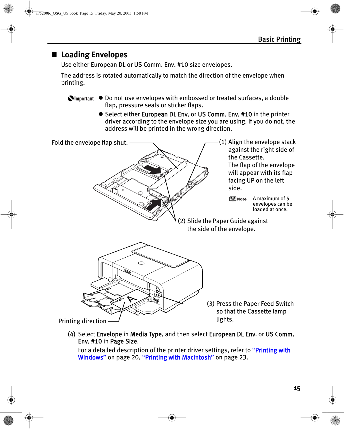 Basic Printing15Loading EnvelopesUse either European DL or US Comm. Env. #10 size envelopes.The address is rotated automatically to match the direction of the envelope when printing.zDo not use envelopes with embossed or treated surfaces, a double flap, pressure seals or sticker flaps.zSelect either European DL Env. or US Comm. Env. #10 in the printer driver according to the envelope size you are using. If you do not, the address will be printed in the wrong direction.(4) Select Envelope in Media Type, and then select European DL Env. or US Comm. Env. #10 in Page Size.For a detailed description of the printer driver settings, refer to “Printing with Windows” on page 20, “Printing with Macintosh” on page 23.Fold the envelope flap shut. (1) Align the envelope stack against the right side of the Cassette.The flap of the envelope will appear with its flap facing UP on the left side.A maximum of 5 envelopes can be loaded at once.(2) Slide the Paper Guide against the side of the envelope.(3) Press the Paper Feed Switch so that the Cassette lamp lights.Printing directioniP5200R_QSG_US.book  Page 15  Friday, May 20, 2005  1:58 PM