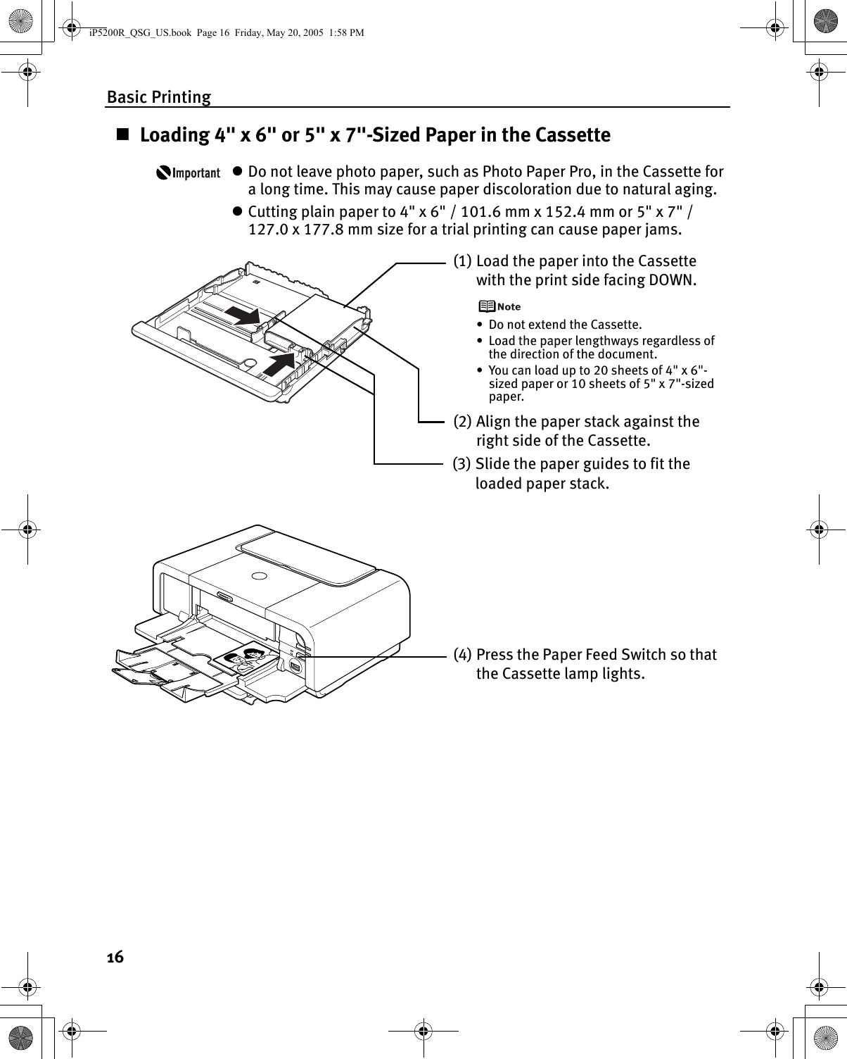 Basic Printing16Loading 4&quot; x 6&quot; or 5&quot; x 7&quot;-Sized Paper in the CassettezDo not leave photo paper, such as Photo Paper Pro, in the Cassette for a long time. This may cause paper discoloration due to natural aging.zCutting plain paper to 4&quot; x 6&quot; / 101.6 mm x 152.4 mm or 5&quot; x 7&quot; / 127.0 x 177.8 mm size for a trial printing can cause paper jams.(1) Load the paper into the Cassette with the print side facing DOWN.• Do not extend the Cassette.• Load the paper lengthways regardless of the direction of the document.• You can load up to 20 sheets of 4&quot; x 6&quot;-sized paper or 10 sheets of 5&quot; x 7&quot;-sized paper.(3) Slide the paper guides to fit the loaded paper stack.(2) Align the paper stack against the right side of the Cassette.(4) Press the Paper Feed Switch so that the Cassette lamp lights.iP5200R_QSG_US.book  Page 16  Friday, May 20, 2005  1:58 PM