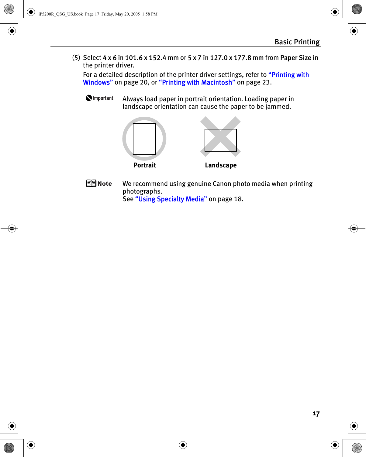 Basic Printing17(5) Select 4 x 6 in 101.6 x 152.4 mm or 5 x 7 in 127.0 x 177.8 mm from Paper Size in the printer driver.For a detailed description of the printer driver settings, refer to “Printing with Windows” on page 20, or “Printing with Macintosh” on page 23.Always load paper in portrait orientation. Loading paper in landscape orientation can cause the paper to be jammed.We recommend using genuine Canon photo media when printing photographs.See “Using Specialty Media” on page 18.Portrait LandscapeiP5200R_QSG_US.book  Page 17  Friday, May 20, 2005  1:58 PM