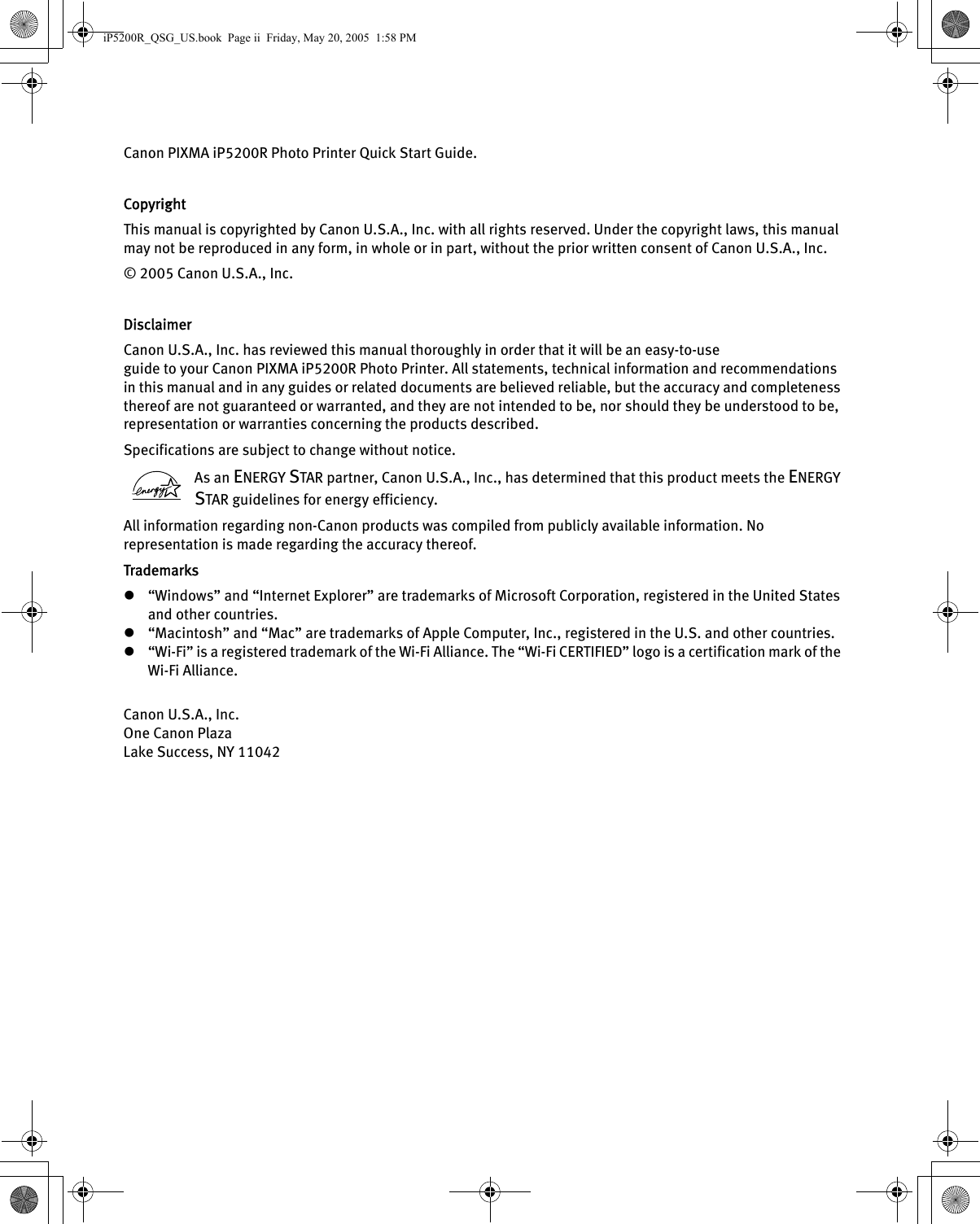 Canon PIXMA iP5200R Photo Printer Quick Start Guide. CopyrightThis manual is copyrighted by Canon U.S.A., Inc. with all rights reserved. Under the copyright laws, this manual may not be reproduced in any form, in whole or in part, without the prior written consent of Canon U.S.A., Inc.© 2005 Canon U.S.A., Inc. DisclaimerCanon U.S.A., Inc. has reviewed this manual thoroughly in order that it will be an easy-to-use guide to your Canon PIXMA iP5200R Photo Printer. All statements, technical information and recommendations in this manual and in any guides or related documents are believed reliable, but the accuracy and completeness thereof are not guaranteed or warranted, and they are not intended to be, nor should they be understood to be, representation or warranties concerning the products described.Specifications are subject to change without notice. As an ENERGY STAR partner, Canon U.S.A., Inc., has determined that this product meets the ENERGY STAR guidelines for energy efficiency. All information regarding non-Canon products was compiled from publicly available information. No representation is made regarding the accuracy thereof.Trademarksz“Windows” and “Internet Explorer” are trademarks of Microsoft Corporation, registered in the United States and other countries.z“Macintosh” and “Mac” are trademarks of Apple Computer, Inc., registered in the U.S. and other countries.z“Wi-Fi” is a registered trademark of the Wi-Fi Alliance. The “Wi-Fi CERTIFIED” logo is a certification mark of the Wi-Fi Alliance.Canon U.S.A., Inc.One Canon PlazaLake Success, NY 11042iP5200R_QSG_US.book  Page ii  Friday, May 20, 2005  1:58 PM
