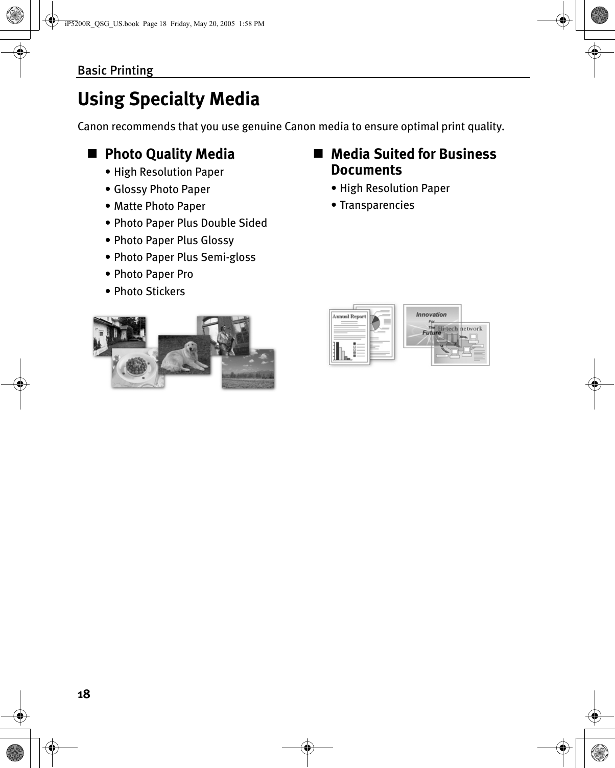 Basic Printing18Using Specialty MediaCanon recommends that you use genuine Canon media to ensure optimal print quality.Photo Quality Media• High Resolution Paper• Glossy Photo Paper• Matte Photo Paper• Photo Paper Plus Double Sided• Photo Paper Plus Glossy• Photo Paper Plus Semi-gloss• Photo Paper Pro•Photo StickersMedia Suited for Business Documents•High Resolution Paper•TransparenciesiP5200R_QSG_US.book  Page 18  Friday, May 20, 2005  1:58 PM