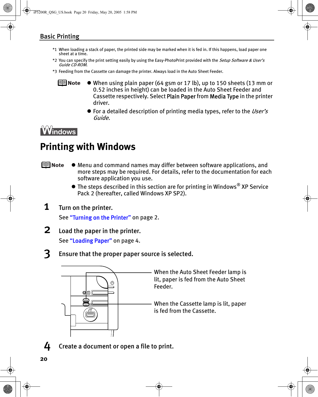 Basic Printing20*1 When loading a stack of paper, the printed side may be marked when it is fed in. If this happens, load paper one sheet at a time.*2 You can specify the print setting easily by using the Easy-PhotoPrint provided with the Setup Software &amp; User’s Guide CD-ROM.*3 Feeding from the Cassette can damage the printer. Always load in the Auto Sheet Feeder.zWhen using plain paper (64 gsm or 17 lb), up to 150 sheets (13 mm or 0.52 inches in height) can be loaded in the Auto Sheet Feeder and Cassette respectively. Select Plain Paper from Media Type in the printer driver.zFor a detailed description of printing media types, refer to the User’s Guide.Printing with WindowszMenu and command names may differ between software applications, and more steps may be required. For details, refer to the documentation for each software application you use.zThe steps described in this section are for printing in Windows® XP Service Pack 2 (hereafter, called Windows XP SP2).1Turn on the printer.See “Turning on the Printer” on page 2.2Load the paper in the printer.See “Loading Paper” on page 4.3Ensure that the proper paper source is selected.4Create a document or open a file to print.When the Cassette lamp is lit, paper is fed from the Cassette.When the Auto Sheet Feeder lamp is lit, paper is fed from the Auto Sheet Feeder.iP5200R_QSG_US.book  Page 20  Friday, May 20, 2005  1:58 PM