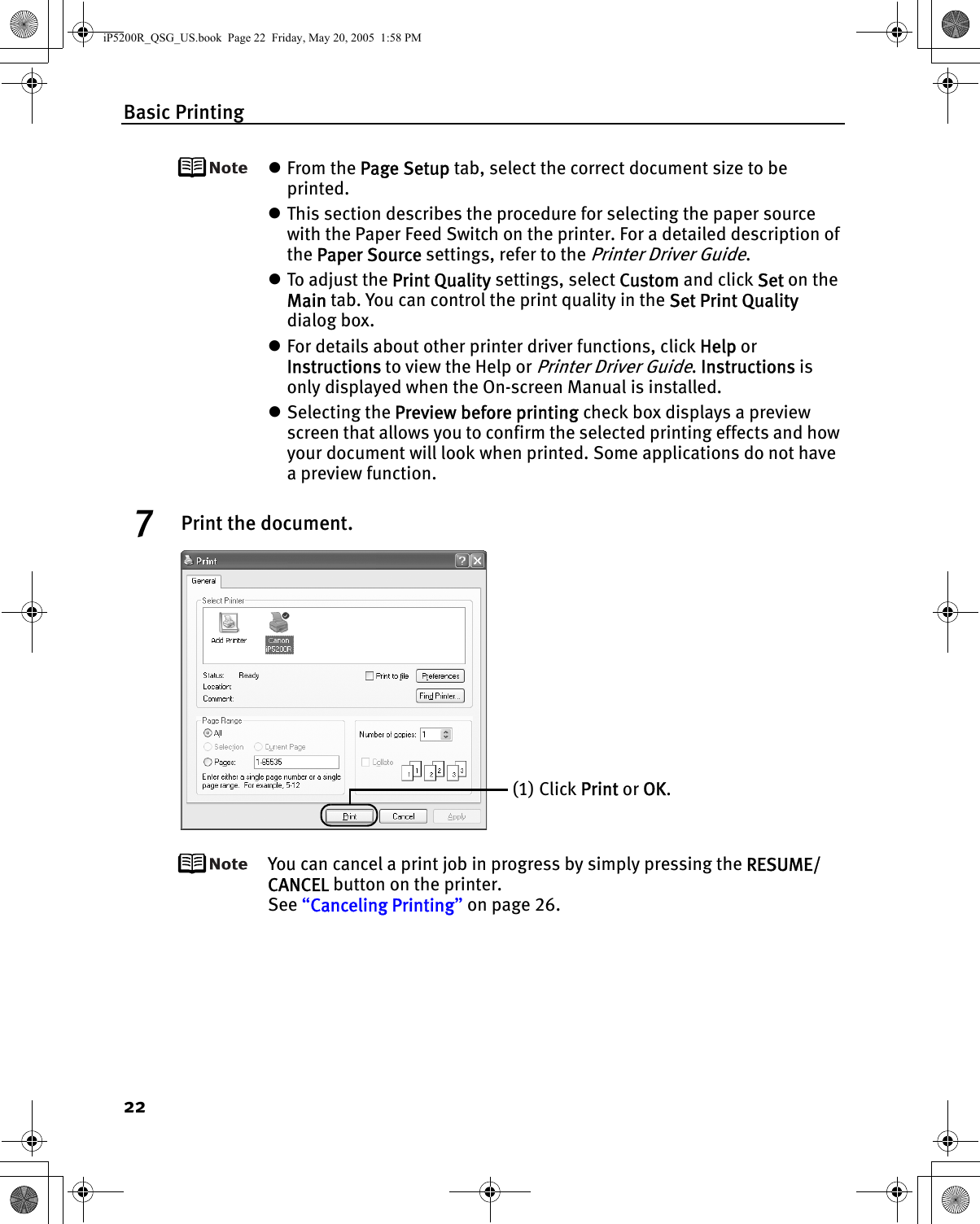 Basic Printing22zFrom the Page Setup tab, select the correct document size to be printed.zThis section describes the procedure for selecting the paper source with the Paper Feed Switch on the printer. For a detailed description of the Paper Source settings, refer to the Printer Driver Guide.zTo adjust the Print Quality settings, select Custom and click Set on the Main tab. You can control the print quality in the Set Print Quality dialog box.zFor details about other printer driver functions, click Help or Instructions to view the Help or Printer Driver Guide. Instructions is only displayed when the On-screen Manual is installed.zSelecting the Preview before printing check box displays a preview screen that allows you to confirm the selected printing effects and how your document will look when printed. Some applications do not have a preview function. 7Print the document.You can cancel a print job in progress by simply pressing the RESUME/CANCEL button on the printer.See “Canceling Printing” on page 26.(1) Click Print or OK. iP5200R_QSG_US.book  Page 22  Friday, May 20, 2005  1:58 PM