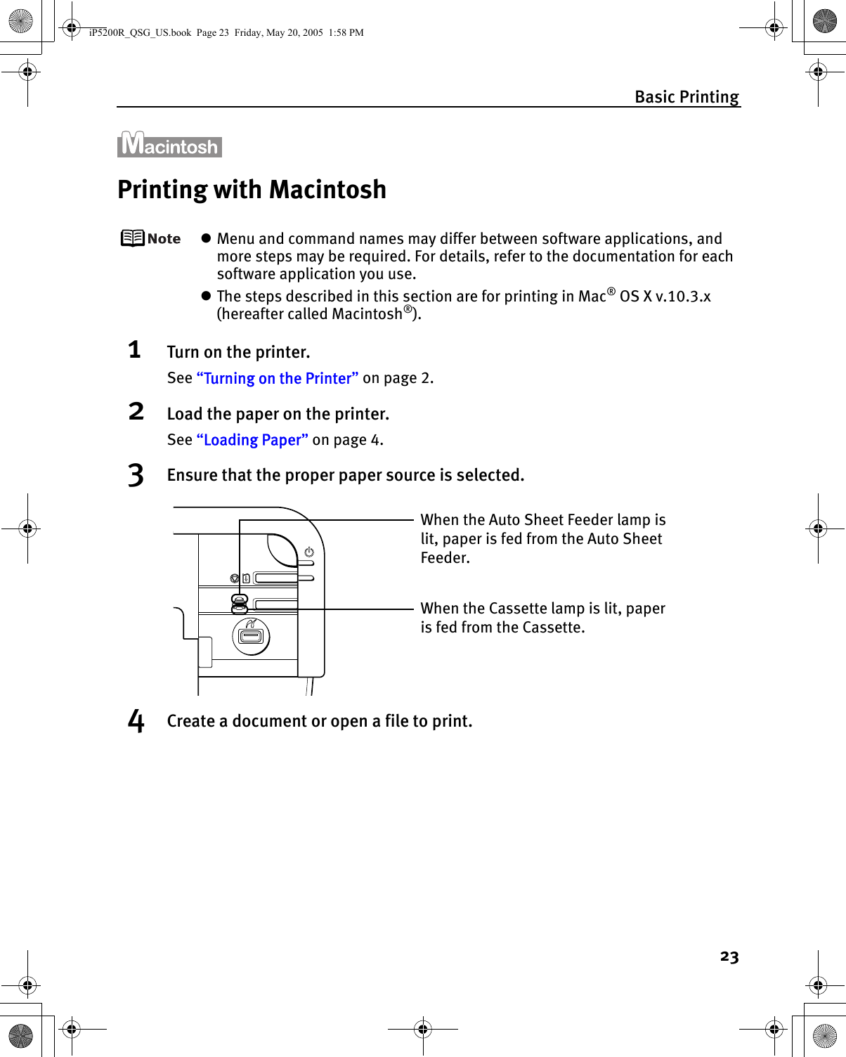 Basic Printing23Printing with MacintoshzMenu and command names may differ between software applications, and more steps may be required. For details, refer to the documentation for each software application you use.zThe steps described in this section are for printing in Mac® OS X v.10.3.x (hereafter called Macintosh®).1Turn on the printer.See “Turning on the Printer” on page 2.2Load the paper on the printer.See “Loading Paper” on page 4.3Ensure that the proper paper source is selected.4Create a document or open a file to print.When the Cassette lamp is lit, paper is fed from the Cassette.When the Auto Sheet Feeder lamp is lit, paper is fed from the Auto Sheet Feeder.iP5200R_QSG_US.book  Page 23  Friday, May 20, 2005  1:58 PM