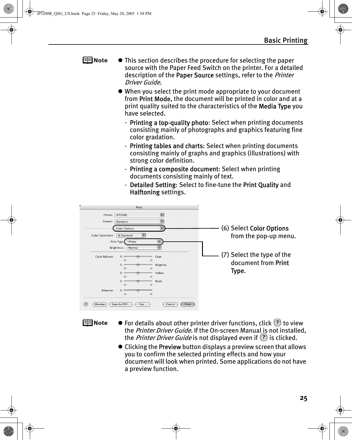 Basic Printing25zThis section describes the procedure for selecting the paper source with the Paper Feed Switch on the printer. For a detailed description of the Paper Source settings, refer to the Printer Driver Guide.zWhen you select the print mode appropriate to your document from Print Mode, the document will be printed in color and at a print quality suited to the characteristics of the Media Type you have selected.-Printing a top-quality photo: Select when printing documents consisting mainly of photographs and graphics featuring fine color gradation.-Printing tables and charts: Select when printing documents consisting mainly of graphs and graphics (illustrations) with strong color definition.-Printing a composite document: Select when printing documents consisting mainly of text.-Detailed Setting: Select to fine-tune the Print Quality and Halftoning settings.zFor details about other printer driver functions, click   to view the Printer Driver Guide. If the On-screen Manual is not installed, the Printer Driver Guide is not displayed even if   is clicked.zClicking the Preview button displays a preview screen that allows you to confirm the selected printing effects and how your document will look when printed. Some applications do not have a preview function.(6) Select Color Options from the pop-up menu.(7) Select the type of the document from Print Type.iP5200R_QSG_US.book  Page 25  Friday, May 20, 2005  1:58 PM
