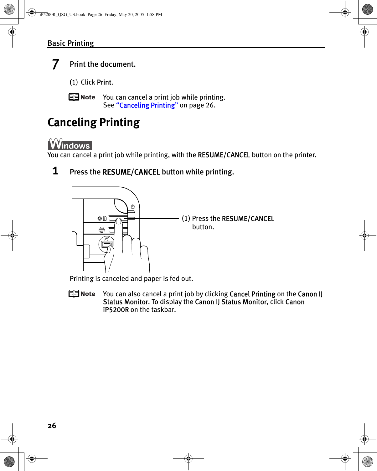 Basic Printing267Print the document.(1) Click Print.You can cancel a print job while printing.See “Canceling Printing” on page 26.Canceling PrintingYou can cancel a print job while printing, with the RESUME/CANCEL button on the printer.1Press the RESUME/CANCEL button while printing.Printing is canceled and paper is fed out.You can also cancel a print job by clicking Cancel Printing on the Canon IJ Status Monitor. To display the Canon IJ Status Monitor, click Canon iP5200R on the taskbar.(1) Press the RESUME/CANCEL button.iP5200R_QSG_US.book  Page 26  Friday, May 20, 2005  1:58 PM