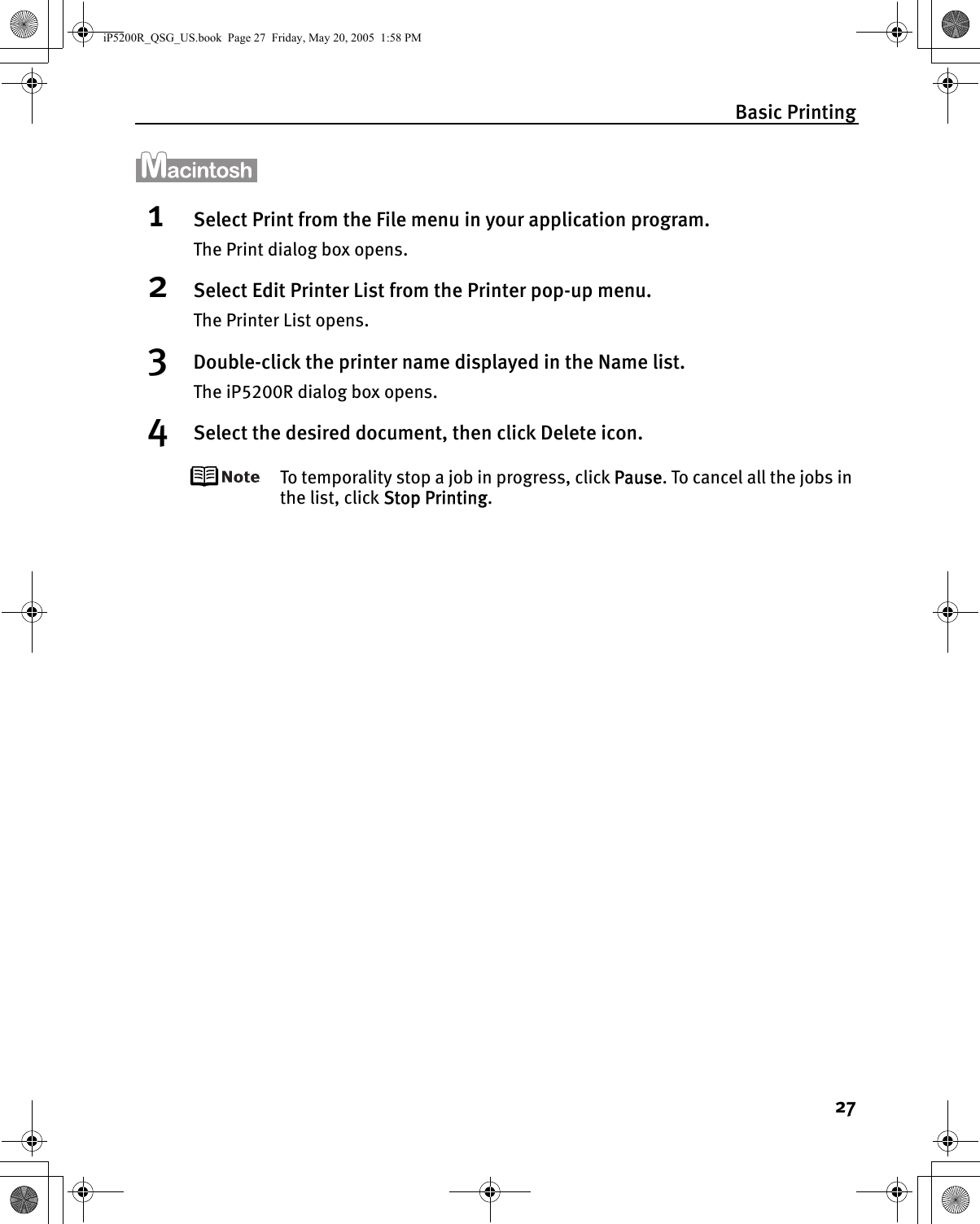 Basic Printing271Select Print from the File menu in your application program.The Print dialog box opens.2Select Edit Printer List from the Printer pop-up menu.The Printer List opens.3Double-click the printer name displayed in the Name list.The iP5200R dialog box opens.4Select the desired document, then click Delete icon.To temporality stop a job in progress, click Pause. To cancel all the jobs in the list, click Stop Printing.iP5200R_QSG_US.book  Page 27  Friday, May 20, 2005  1:58 PM