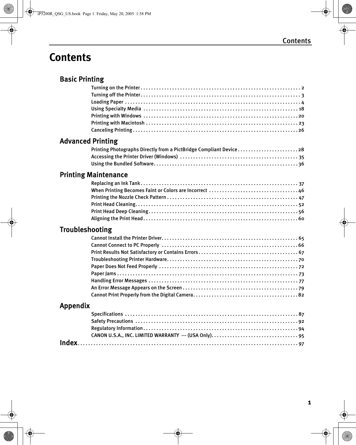 Contents1ContentsBasic PrintingTurning on the Printer . . . . . . . . . . . . . . . . . . . . . . . . . . . . . . . . . . . . . . . . . . . . . . . . . . . . . . . . . . . . . 2Turning off the Printer . . . . . . . . . . . . . . . . . . . . . . . . . . . . . . . . . . . . . . . . . . . . . . . . . . . . . . . . . . . . . 3Loading Paper  . . . . . . . . . . . . . . . . . . . . . . . . . . . . . . . . . . . . . . . . . . . . . . . . . . . . . . . . . . . . . . . . . . . 4Using Specialty Media  . . . . . . . . . . . . . . . . . . . . . . . . . . . . . . . . . . . . . . . . . . . . . . . . . . . . . . . . . . . 18Printing with Windows  . . . . . . . . . . . . . . . . . . . . . . . . . . . . . . . . . . . . . . . . . . . . . . . . . . . . . . . . . . . 20Printing with Macintosh . . . . . . . . . . . . . . . . . . . . . . . . . . . . . . . . . . . . . . . . . . . . . . . . . . . . . . . . . . 23Canceling Printing . . . . . . . . . . . . . . . . . . . . . . . . . . . . . . . . . . . . . . . . . . . . . . . . . . . . . . . . . . . . . . . 26Advanced PrintingPrinting Photographs Directly from a PictBridge Compliant Device . . . . . . . . . . . . . . . . . . . . . . . 28Accessing the Printer Driver (Windows)  . . . . . . . . . . . . . . . . . . . . . . . . . . . . . . . . . . . . . . . . . . . . . 35Using the Bundled Software. . . . . . . . . . . . . . . . . . . . . . . . . . . . . . . . . . . . . . . . . . . . . . . . . . . . . . . 36Printing MaintenanceReplacing an Ink Tank . . . . . . . . . . . . . . . . . . . . . . . . . . . . . . . . . . . . . . . . . . . . . . . . . . . . . . . . . . . . 37When Printing Becomes Faint or Colors are Incorrect  . . . . . . . . . . . . . . . . . . . . . . . . . . . . . . . . . . 46Printing the Nozzle Check Pattern . . . . . . . . . . . . . . . . . . . . . . . . . . . . . . . . . . . . . . . . . . . . . . . . . . 47Print Head Cleaning. . . . . . . . . . . . . . . . . . . . . . . . . . . . . . . . . . . . . . . . . . . . . . . . . . . . . . . . . . . . . . 52Print Head Deep Cleaning . . . . . . . . . . . . . . . . . . . . . . . . . . . . . . . . . . . . . . . . . . . . . . . . . . . . . . . . . 56Aligning the Print Head . . . . . . . . . . . . . . . . . . . . . . . . . . . . . . . . . . . . . . . . . . . . . . . . . . . . . . . . . . . 60TroubleshootingCannot Install the Printer Driver. . . . . . . . . . . . . . . . . . . . . . . . . . . . . . . . . . . . . . . . . . . . . . . . . . . . 65Cannot Connect to PC Properly  . . . . . . . . . . . . . . . . . . . . . . . . . . . . . . . . . . . . . . . . . . . . . . . . . . . . 66Print Results Not Satisfactory or Contains Errors . . . . . . . . . . . . . . . . . . . . . . . . . . . . . . . . . . . . . . 67Troubleshooting Printer Hardware. . . . . . . . . . . . . . . . . . . . . . . . . . . . . . . . . . . . . . . . . . . . . . . . . . 70Paper Does Not Feed Properly  . . . . . . . . . . . . . . . . . . . . . . . . . . . . . . . . . . . . . . . . . . . . . . . . . . . . . 72Paper Jams . . . . . . . . . . . . . . . . . . . . . . . . . . . . . . . . . . . . . . . . . . . . . . . . . . . . . . . . . . . . . . . . . . . . . 73Handling Error Messages  . . . . . . . . . . . . . . . . . . . . . . . . . . . . . . . . . . . . . . . . . . . . . . . . . . . . . . . . . 77An Error Message Appears on the Screen . . . . . . . . . . . . . . . . . . . . . . . . . . . . . . . . . . . . . . . . . . . . 79Cannot Print Properly from the Digital Camera. . . . . . . . . . . . . . . . . . . . . . . . . . . . . . . . . . . . . . . . 82AppendixSpecifications  . . . . . . . . . . . . . . . . . . . . . . . . . . . . . . . . . . . . . . . . . . . . . . . . . . . . . . . . . . . . . . . . . . 87Safety Precautions  . . . . . . . . . . . . . . . . . . . . . . . . . . . . . . . . . . . . . . . . . . . . . . . . . . . . . . . . . . . . . . 92Regulatory Information . . . . . . . . . . . . . . . . . . . . . . . . . . . . . . . . . . . . . . . . . . . . . . . . . . . . . . . . . . . 94CANON U.S.A., INC. LIMITED WARRANTY  --- (USA Only). . . . . . . . . . . . . . . . . . . . . . . . . . . . . . . . . 95Index. . . . . . . . . . . . . . . . . . . . . . . . . . . . . . . . . . . . . . . . . . . . . . . . . . . . . . . . . . . . . . . . . . . . . . . . . . . . . . . . . . . . 97iP5200R_QSG_US.book  Page 1  Friday, May 20, 2005  1:58 PM