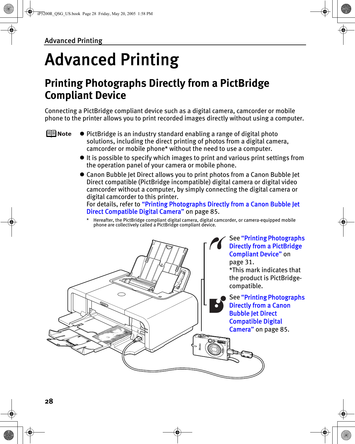 Advanced Printing28Advanced PrintingPrinting Photographs Directly from a PictBridge Compliant DeviceConnecting a PictBridge compliant device such as a digital camera, camcorder or mobile phone to the printer allows you to print recorded images directly without using a computer.zPictBridge is an industry standard enabling a range of digital photo solutions, including the direct printing of photos from a digital camera, camcorder or mobile phone* without the need to use a computer.zIt is possible to specify which images to print and various print settings from the operation panel of your camera or mobile phone.zCanon Bubble Jet Direct allows you to print photos from a Canon Bubble Jet Direct compatible (PictBridge incompatible) digital camera or digital video camcorder without a computer, by simply connecting the digital camera or digital camcorder to this printer.For details, refer to “Printing Photographs Directly from a Canon Bubble Jet Direct Compatible Digital Camera” on page 85.* Hereafter, the PictBridge compliant digital camera, digital camcorder, or camera-equipped mobile phone are collectively called a PictBridge compliant device.See “Printing Photographs Directly from a Canon Bubble Jet Direct Compatible Digital Camera” on page 85.See “Printing Photographs Directly from a PictBridge Compliant Device” on page 31.*This mark indicates that the product is PictBridge-compatible.iP5200R_QSG_US.book  Page 28  Friday, May 20, 2005  1:58 PM