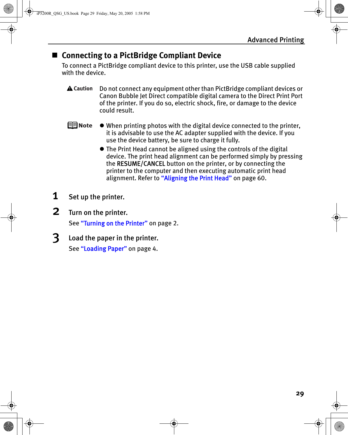 Advanced Printing29Connecting to a PictBridge Compliant DeviceTo connect a PictBridge compliant device to this printer, use the USB cable supplied with the device.Do not connect any equipment other than PictBridge compliant devices or Canon Bubble Jet Direct compatible digital camera to the Direct Print Port of the printer. If you do so, electric shock, fire, or damage to the device could result.zWhen printing photos with the digital device connected to the printer, it is advisable to use the AC adapter supplied with the device. If you use the device battery, be sure to charge it fully.zThe Print Head cannot be aligned using the controls of the digital device. The print head alignment can be performed simply by pressing the RESUME/CANCEL button on the printer, or by connecting the printer to the computer and then executing automatic print head alignment. Refer to “Aligning the Print Head” on page 60.1Set up the printer.2Turn on the printer.See “Turning on the Printer” on page 2.3Load the paper in the printer.See “Loading Paper” on page 4.iP5200R_QSG_US.book  Page 29  Friday, May 20, 2005  1:58 PM