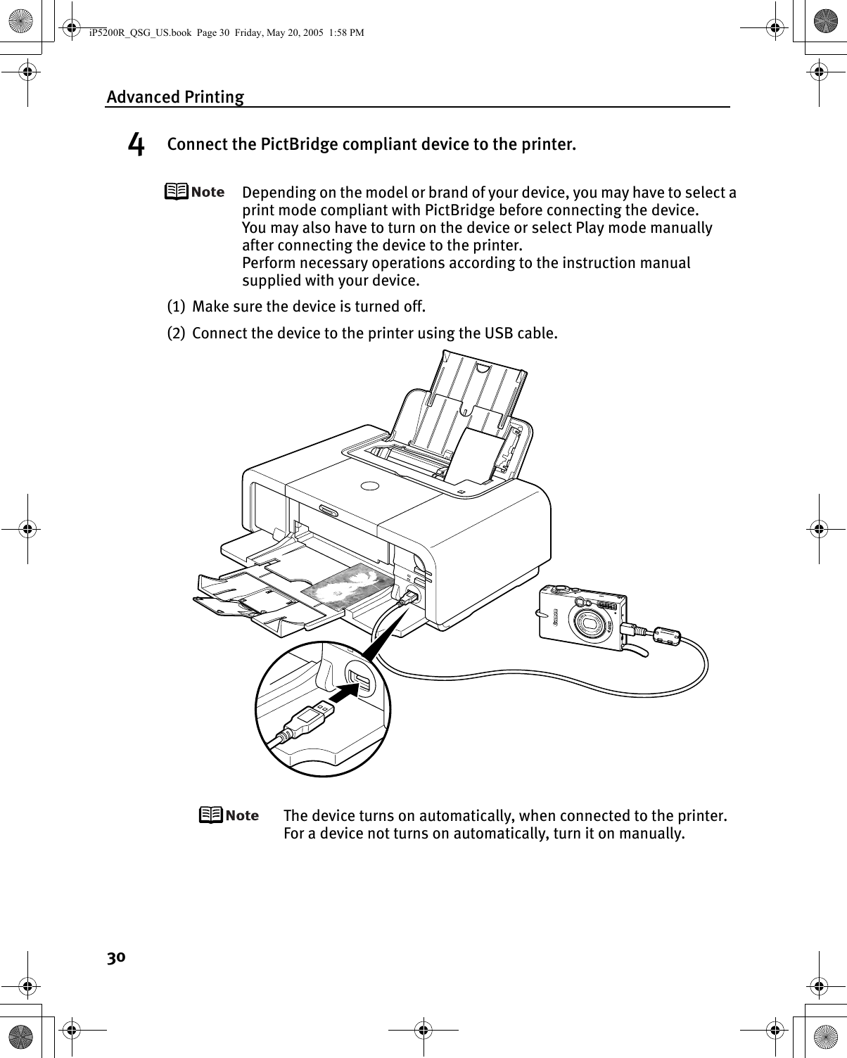 Advanced Printing304Connect the PictBridge compliant device to the printer.Depending on the model or brand of your device, you may have to select a print mode compliant with PictBridge before connecting the device. You may also have to turn on the device or select Play mode manually after connecting the device to the printer. Perform necessary operations according to the instruction manual supplied with your device.(1) Make sure the device is turned off.(2) Connect the device to the printer using the USB cable.The device turns on automatically, when connected to the printer. For a device not turns on automatically, turn it on manually.iP5200R_QSG_US.book  Page 30  Friday, May 20, 2005  1:58 PM