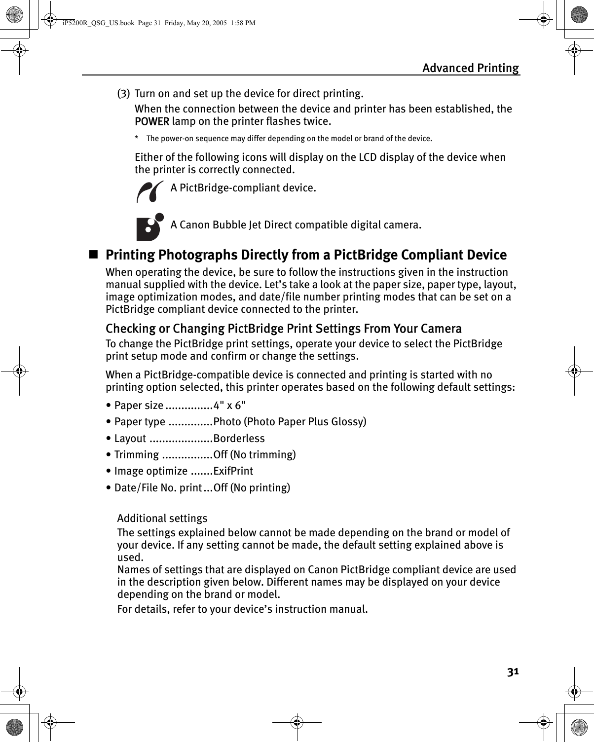 Advanced Printing31(3) Turn on and set up the device for direct printing.When the connection between the device and printer has been established, the POWER lamp on the printer flashes twice.* The power-on sequence may differ depending on the model or brand of the device.Either of the following icons will display on the LCD display of the device when the printer is correctly connected.  A PictBridge-compliant device.  A Canon Bubble Jet Direct compatible digital camera.Printing Photographs Directly from a PictBridge Compliant DeviceWhen operating the device, be sure to follow the instructions given in the instruction manual supplied with the device. Let’s take a look at the paper size, paper type, layout, image optimization modes, and date/file number printing modes that can be set on a PictBridge compliant device connected to the printer.Checking or Changing PictBridge Print Settings From Your CameraTo change the PictBridge print settings, operate your device to select the PictBridge print setup mode and confirm or change the settings.When a PictBridge-compatible device is connected and printing is started with no printing option selected, this printer operates based on the following default settings:• Paper size ...............4&quot; x 6&quot;• Paper type ..............Photo (Photo Paper Plus Glossy)• Layout ....................Borderless• Trimming ................Off (No trimming)• Image optimize .......ExifPrint• Date/File No. print...Off (No printing)Additional settingsThe settings explained below cannot be made depending on the brand or model of your device. If any setting cannot be made, the default setting explained above is used. Names of settings that are displayed on Canon PictBridge compliant device are used in the description given below. Different names may be displayed on your device depending on the brand or model.For details, refer to your device’s instruction manual.iP5200R_QSG_US.book  Page 31  Friday, May 20, 2005  1:58 PM