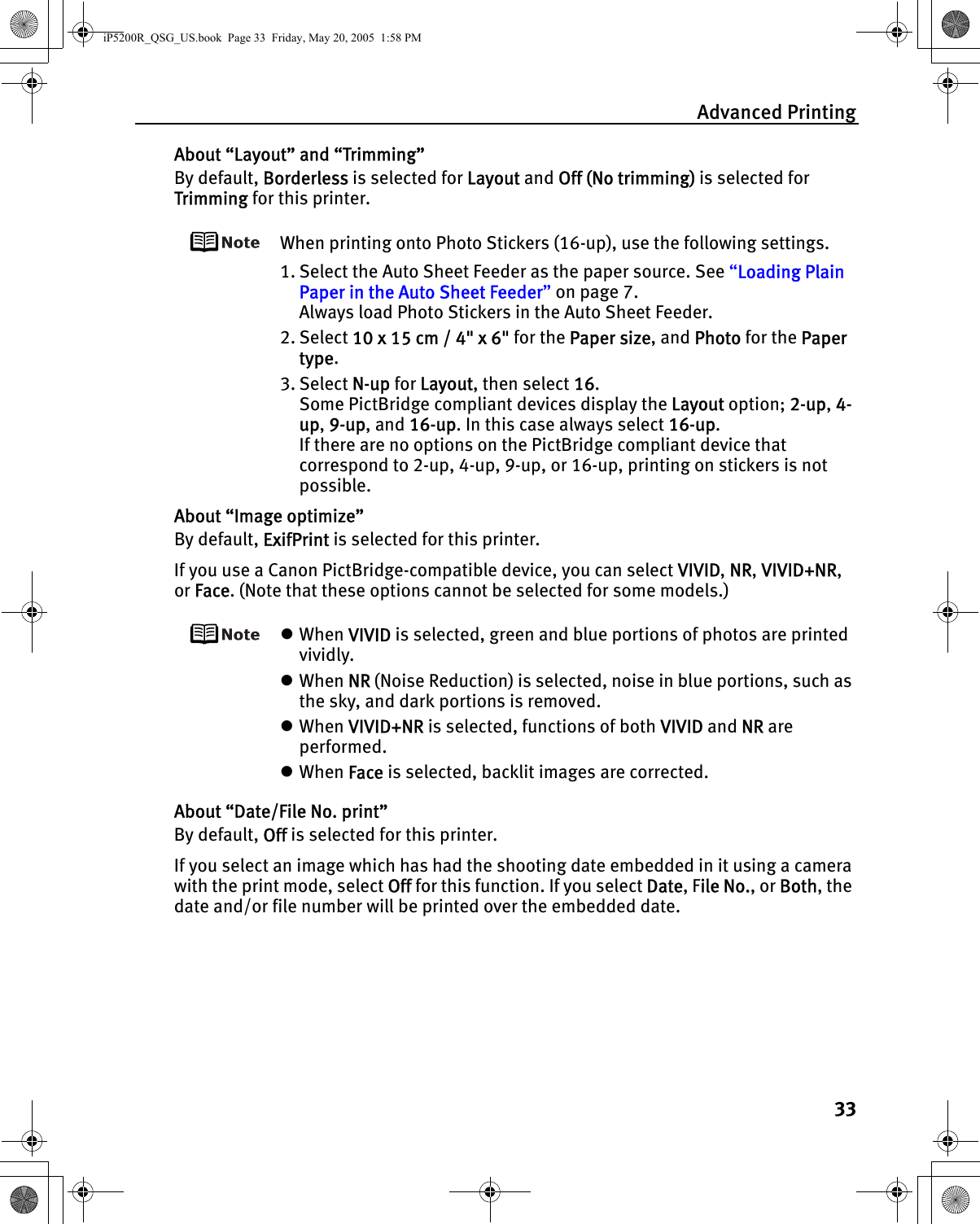 Advanced Printing33About “Layout” and “Trimming”By default, Borderless is selected for Layout and Off (No trimming) is selected for Trimming for this printer.When printing onto Photo Stickers (16-up), use the following settings.1. Select the Auto Sheet Feeder as the paper source. See “Loading Plain Paper in the Auto Sheet Feeder” on page 7.Always load Photo Stickers in the Auto Sheet Feeder.2. Select 10 x 15 cm / 4&quot; x 6&quot; for the Paper size, and Photo for the Paper type.3. Select N-up for Layout, then select 16.Some PictBridge compliant devices display the Layout option; 2-up, 4-up, 9-up, and 16-up. In this case always select 16-up.If there are no options on the PictBridge compliant device that correspond to 2-up, 4-up, 9-up, or 16-up, printing on stickers is not possible.About “Image optimize”By default, ExifPrint is selected for this printer.If you use a Canon PictBridge-compatible device, you can select VIVID, NR, VIVID+NR, or Face. (Note that these options cannot be selected for some models.)zWhen VIVID is selected, green and blue portions of photos are printed vividly.zWhen NR (Noise Reduction) is selected, noise in blue portions, such as the sky, and dark portions is removed.zWhen VIVID+NR is selected, functions of both VIVID and NR are performed.zWhen Face is selected, backlit images are corrected.About “Date/File No. print”By default, Off is selected for this printer.If you select an image which has had the shooting date embedded in it using a camera with the print mode, select Off for this function. If you select Date, File No., or Both, the date and/or file number will be printed over the embedded date.iP5200R_QSG_US.book  Page 33  Friday, May 20, 2005  1:58 PM