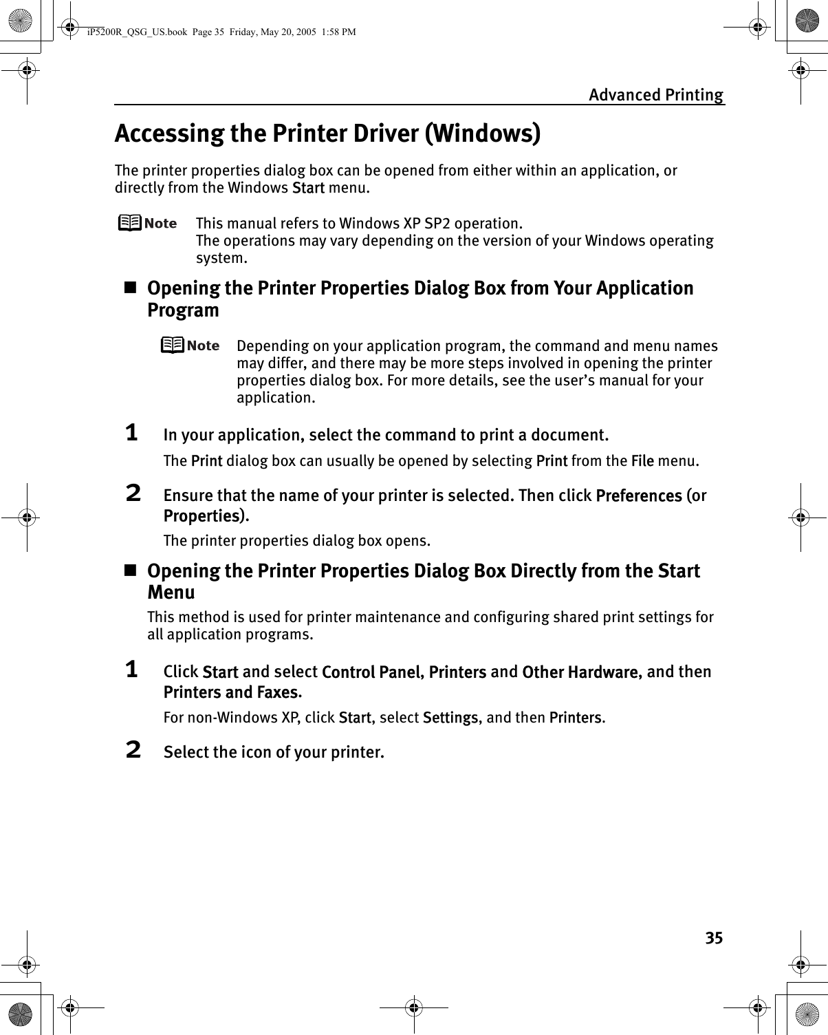 Advanced Printing35Accessing the Printer Driver (Windows)The printer properties dialog box can be opened from either within an application, or directly from the Windows Start menu.This manual refers to Windows XP SP2 operation.The operations may vary depending on the version of your Windows operating system.Opening the Printer Properties Dialog Box from Your Application ProgramDepending on your application program, the command and menu names may differ, and there may be more steps involved in opening the printer properties dialog box. For more details, see the user’s manual for your application.1In your application, select the command to print a document.The Print dialog box can usually be opened by selecting Print from the File menu.2Ensure that the name of your printer is selected. Then click Preferences (or Properties).The printer properties dialog box opens.Opening the Printer Properties Dialog Box Directly from the Start MenuThis method is used for printer maintenance and configuring shared print settings for all application programs.1Click Start and select Control Panel, Printers and Other Hardware, and then Printers and Faxes.For non-Windows XP, click Start, select Settings, and then Printers.2Select the icon of your printer.iP5200R_QSG_US.book  Page 35  Friday, May 20, 2005  1:58 PM