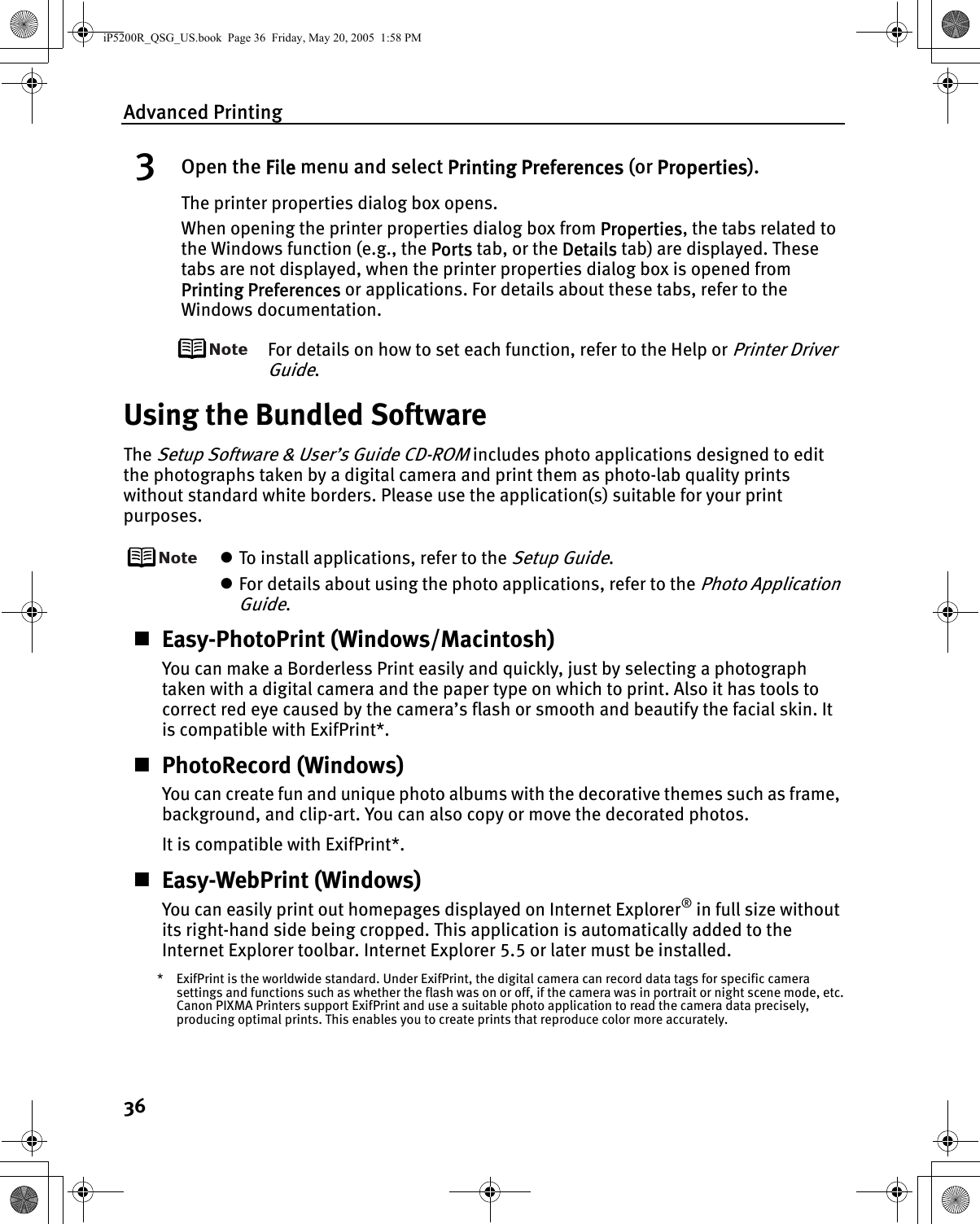 Advanced Printing363Open the File menu and select Printing Preferences (or Properties).The printer properties dialog box opens.When opening the printer properties dialog box from Properties, the tabs related to the Windows function (e.g., the Ports tab, or the Details tab) are displayed. These tabs are not displayed, when the printer properties dialog box is opened from Printing Preferences or applications. For details about these tabs, refer to the Windows documentation.For details on how to set each function, refer to the Help or Printer Driver Guide.Using the Bundled SoftwareThe Setup Software &amp; User’s Guide CD-ROM includes photo applications designed to edit the photographs taken by a digital camera and print them as photo-lab quality prints without standard white borders. Please use the application(s) suitable for your print purposes.zTo install applications, refer to the Setup Guide.zFor details about using the photo applications, refer to the Photo Application Guide.Easy-PhotoPrint (Windows/Macintosh)You can make a Borderless Print easily and quickly, just by selecting a photograph taken with a digital camera and the paper type on which to print. Also it has tools to correct red eye caused by the camera’s flash or smooth and beautify the facial skin. It is compatible with ExifPrint*.PhotoRecord (Windows)You can create fun and unique photo albums with the decorative themes such as frame, background, and clip-art. You can also copy or move the decorated photos. It is compatible with ExifPrint*.Easy-WebPrint (Windows)You can easily print out homepages displayed on Internet Explorer® in full size without its right-hand side being cropped. This application is automatically added to the Internet Explorer toolbar. Internet Explorer 5.5 or later must be installed.* ExifPrint is the worldwide standard. Under ExifPrint, the digital camera can record data tags for specific camera settings and functions such as whether the flash was on or off, if the camera was in portrait or night scene mode, etc.Canon PIXMA Printers support ExifPrint and use a suitable photo application to read the camera data precisely, producing optimal prints. This enables you to create prints that reproduce color more accurately.iP5200R_QSG_US.book  Page 36  Friday, May 20, 2005  1:58 PM