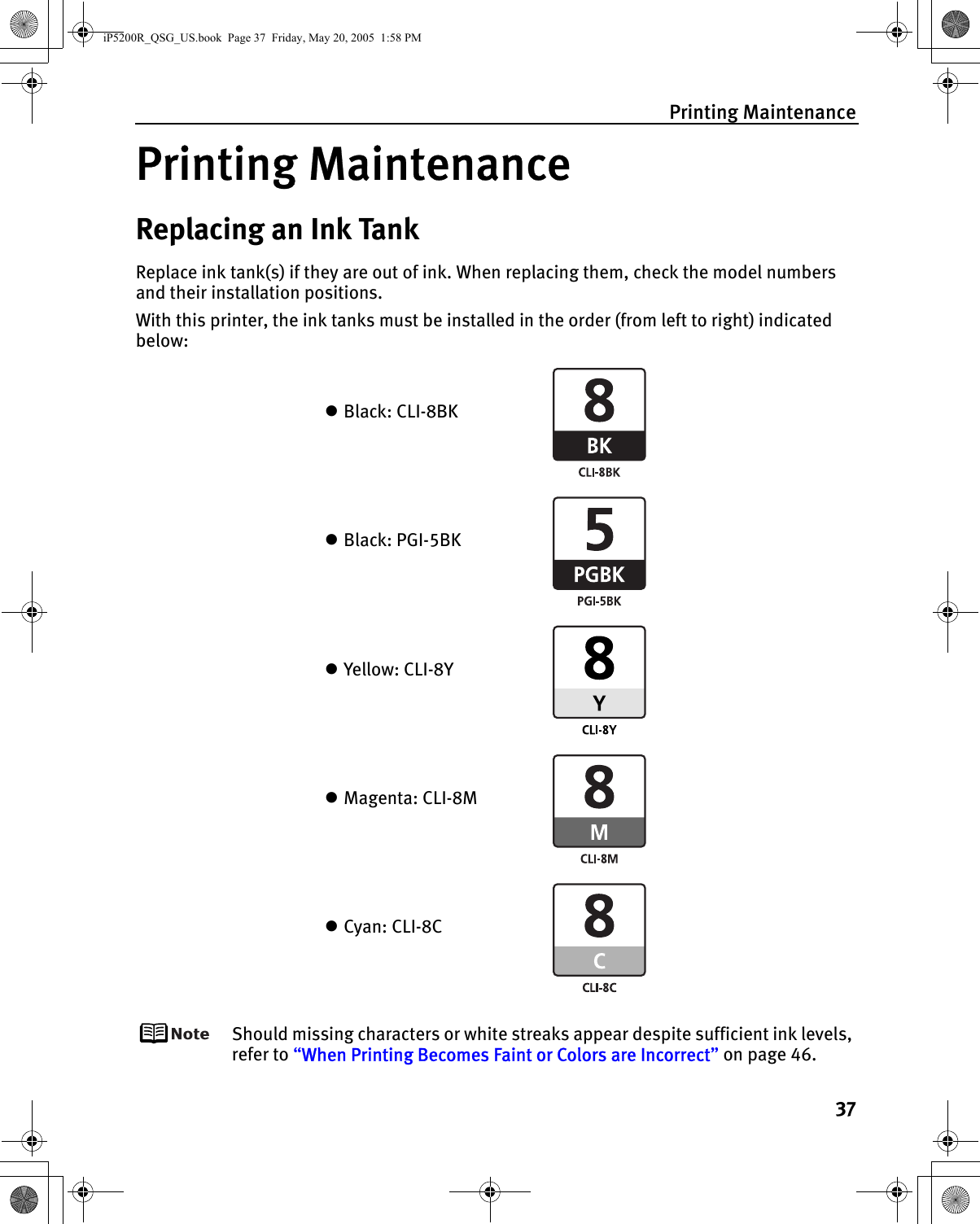 Printing Maintenance37Printing MaintenanceReplacing an Ink TankReplace ink tank(s) if they are out of ink. When replacing them, check the model numbers and their installation positions.With this printer, the ink tanks must be installed in the order (from left to right) indicated below:Should missing characters or white streaks appear despite sufficient ink levels, refer to “When Printing Becomes Faint or Colors are Incorrect” on page 46.zBlack: CLI-8BKzBlack: PGI-5BKzYellow: CLI-8YzMagenta: CLI-8MzCyan: CLI-8CiP5200R_QSG_US.book  Page 37  Friday, May 20, 2005  1:58 PM