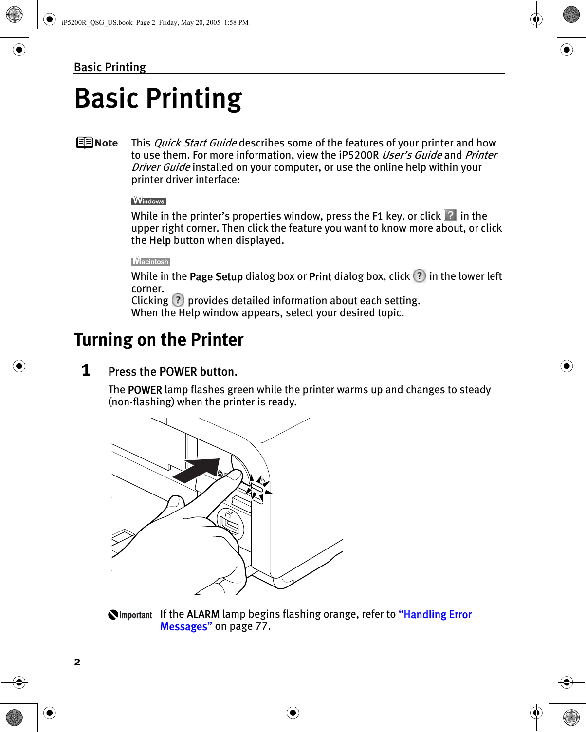 Basic Printing2Basic PrintingThis Quick Start Guide describes some of the features of your printer and how to use them. For more information, view the iP5200R User’s Guide and Printer Driver Guide installed on your computer, or use the online help within your printer driver interface:While in the printer’s properties window, press the F1 key, or click   in the upper right corner. Then click the feature you want to know more about, or click the Help button when displayed.While in the Page Setup dialog box or Print dialog box, click   in the lower left corner.Clicking   provides detailed information about each setting.When the Help window appears, select your desired topic.Turning on the Printer1Press the POWER button.The POWER lamp flashes green while the printer warms up and changes to steady (non-flashing) when the printer is ready.If the ALARM lamp begins flashing orange, refer to “Handling Error Messages” on page 77.iP5200R_QSG_US.book  Page 2  Friday, May 20, 2005  1:58 PM
