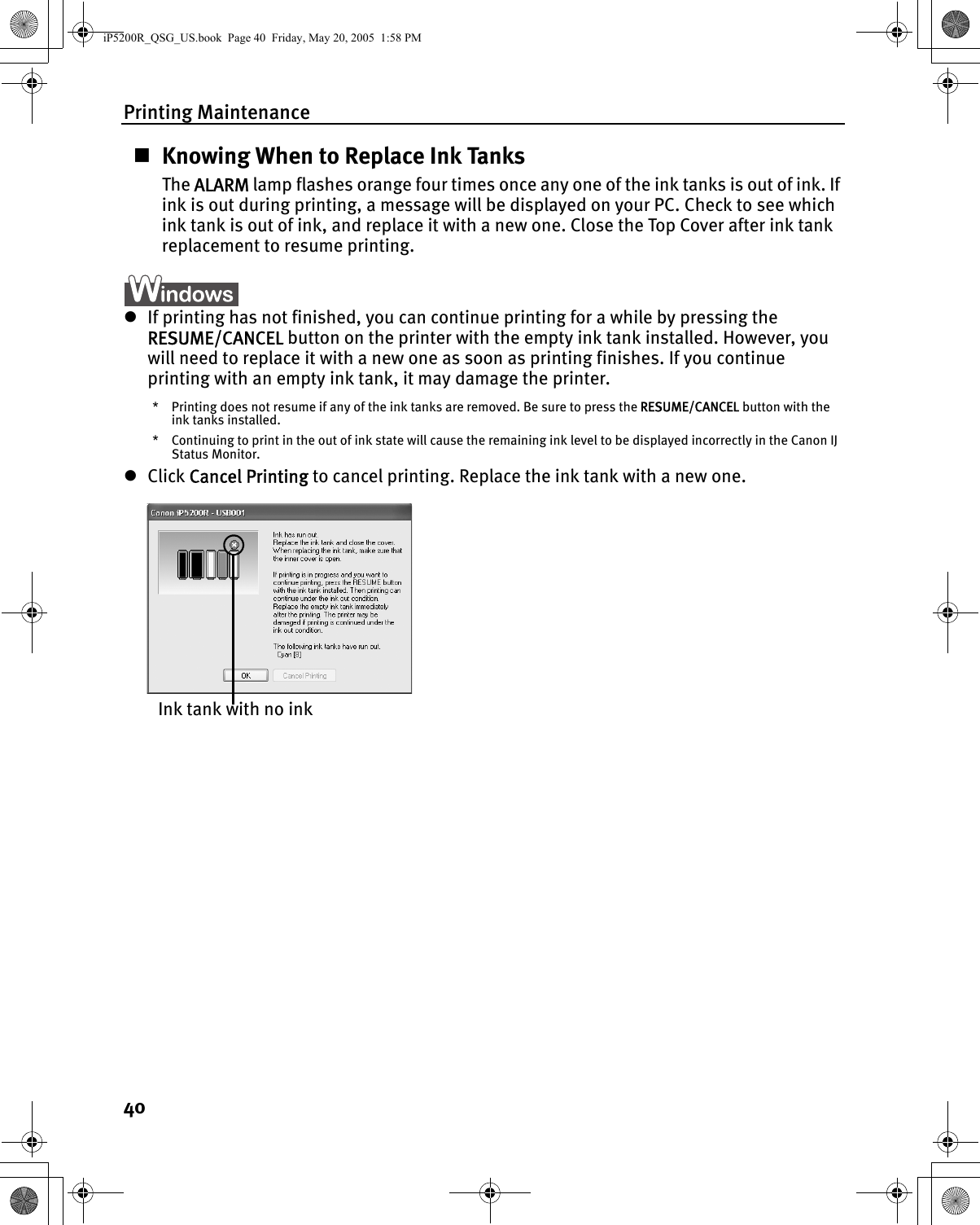 Printing Maintenance40Knowing When to Replace Ink TanksThe ALARM lamp flashes orange four times once any one of the ink tanks is out of ink. If ink is out during printing, a message will be displayed on your PC. Check to see which ink tank is out of ink, and replace it with a new one. Close the Top Cover after ink tank replacement to resume printing.zIf printing has not finished, you can continue printing for a while by pressing the RESUME/CANCEL button on the printer with the empty ink tank installed. However, you will need to replace it with a new one as soon as printing finishes. If you continue printing with an empty ink tank, it may damage the printer.* Printing does not resume if any of the ink tanks are removed. Be sure to press the RESUME/CANCEL button with the ink tanks installed.* Continuing to print in the out of ink state will cause the remaining ink level to be displayed incorrectly in the Canon IJ Status Monitor.zClick Cancel Printing to cancel printing. Replace the ink tank with a new one.Ink tank with no inkiP5200R_QSG_US.book  Page 40  Friday, May 20, 2005  1:58 PM