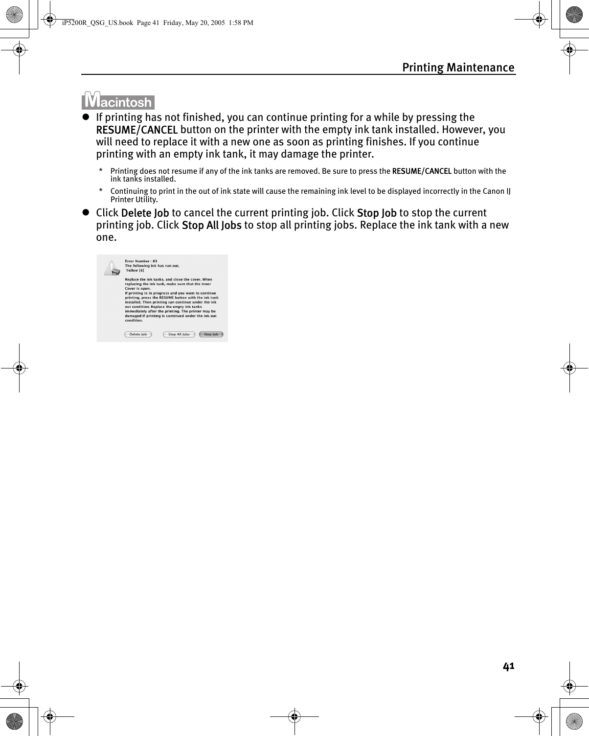 Printing Maintenance41zIf printing has not finished, you can continue printing for a while by pressing the RESUME/CANCEL button on the printer with the empty ink tank installed. However, you will need to replace it with a new one as soon as printing finishes. If you continue printing with an empty ink tank, it may damage the printer.* Printing does not resume if any of the ink tanks are removed. Be sure to press the RESUME/CANCEL button with the ink tanks installed.* Continuing to print in the out of ink state will cause the remaining ink level to be displayed incorrectly in the Canon IJ Printer Utility.zClick Delete Job to cancel the current printing job. Click Stop Job to stop the current printing job. Click Stop All Jobs to stop all printing jobs. Replace the ink tank with a new one.iP5200R_QSG_US.book  Page 41  Friday, May 20, 2005  1:58 PM