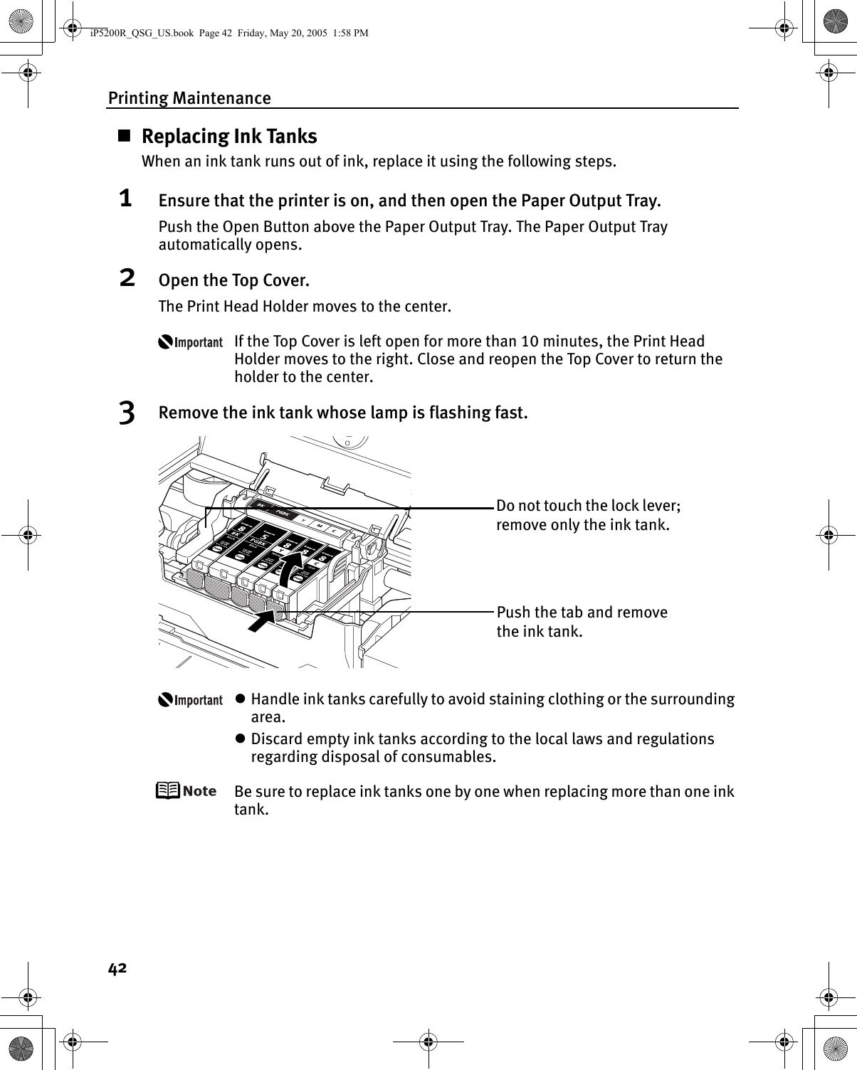 Printing Maintenance42Replacing Ink TanksWhen an ink tank runs out of ink, replace it using the following steps.1Ensure that the printer is on, and then open the Paper Output Tray.Push the Open Button above the Paper Output Tray. The Paper Output Tray automatically opens.2Open the Top Cover.The Print Head Holder moves to the center.If the Top Cover is left open for more than 10 minutes, the Print Head Holder moves to the right. Close and reopen the Top Cover to return the holder to the center.3Remove the ink tank whose lamp is flashing fast.zHandle ink tanks carefully to avoid staining clothing or the surrounding area.zDiscard empty ink tanks according to the local laws and regulations regarding disposal of consumables.Be sure to replace ink tanks one by one when replacing more than one ink tank.Do not touch the lock lever; remove only the ink tank.Push the tab and remove the ink tank.iP5200R_QSG_US.book  Page 42  Friday, May 20, 2005  1:58 PM