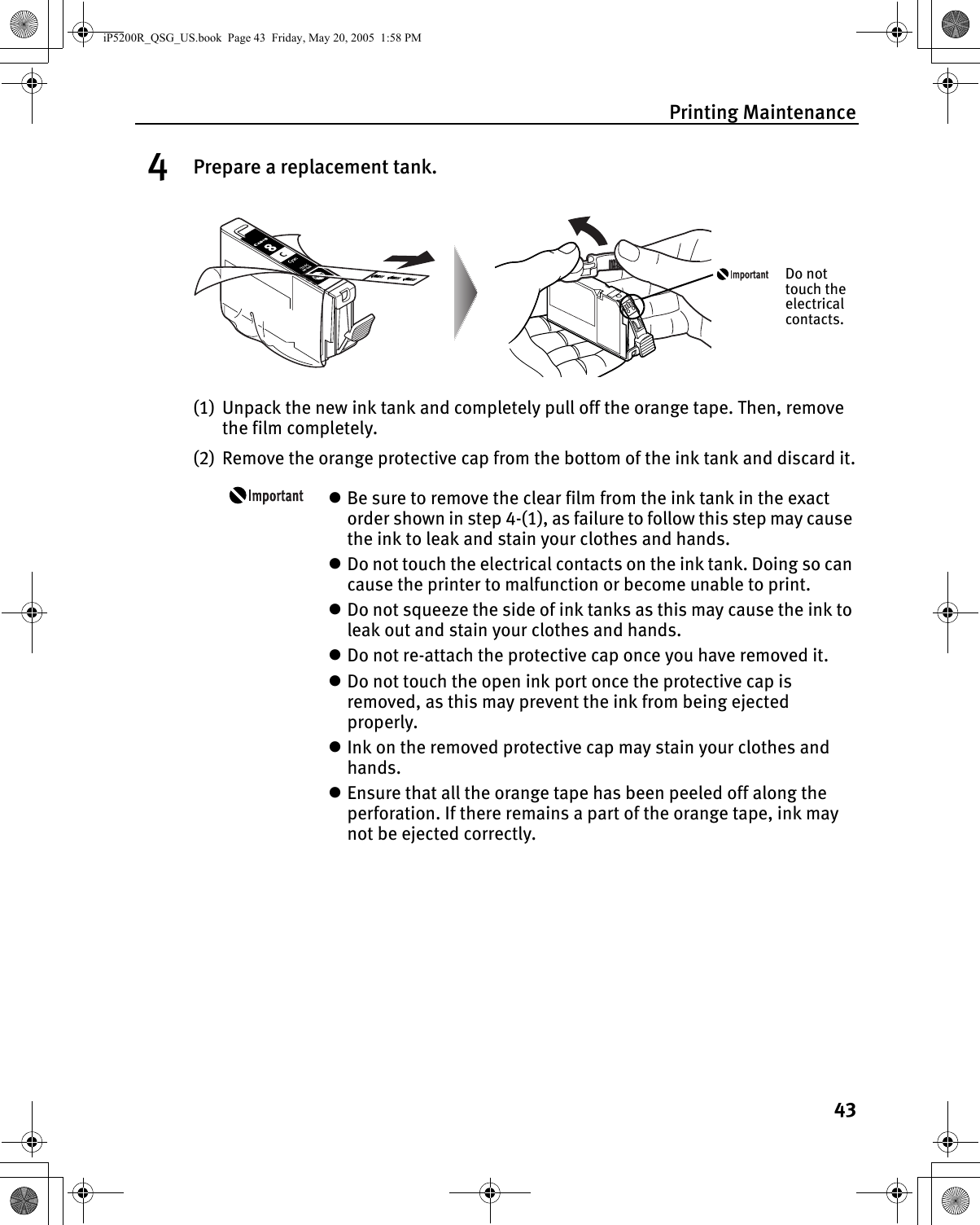 Printing Maintenance434Prepare a replacement tank.(1) Unpack the new ink tank and completely pull off the orange tape. Then, remove the film completely.(2) Remove the orange protective cap from the bottom of the ink tank and discard it.zBe sure to remove the clear film from the ink tank in the exact order shown in step 4-(1), as failure to follow this step may cause the ink to leak and stain your clothes and hands.zDo not touch the electrical contacts on the ink tank. Doing so can cause the printer to malfunction or become unable to print.zDo not squeeze the side of ink tanks as this may cause the ink to leak out and stain your clothes and hands. zDo not re-attach the protective cap once you have removed it.zDo not touch the open ink port once the protective cap is removed, as this may prevent the ink from being ejected properly. zInk on the removed protective cap may stain your clothes and hands.zEnsure that all the orange tape has been peeled off along the perforation. If there remains a part of the orange tape, ink may not be ejected correctly.Do not touch the electrical contacts.iP5200R_QSG_US.book  Page 43  Friday, May 20, 2005  1:58 PM