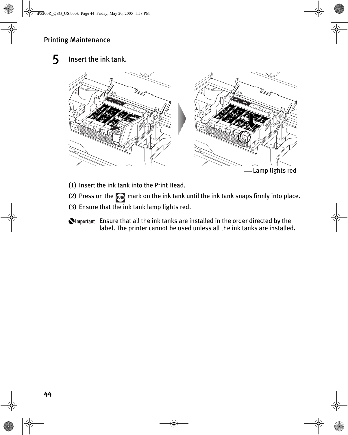 Printing Maintenance445Insert the ink tank.(1) Insert the ink tank into the Print Head.(2) Press on the   mark on the ink tank until the ink tank snaps firmly into place.(3) Ensure that the ink tank lamp lights red.Ensure that all the ink tanks are installed in the order directed by the label. The printer cannot be used unless all the ink tanks are installed.Lamp lights rediP5200R_QSG_US.book  Page 44  Friday, May 20, 2005  1:58 PM