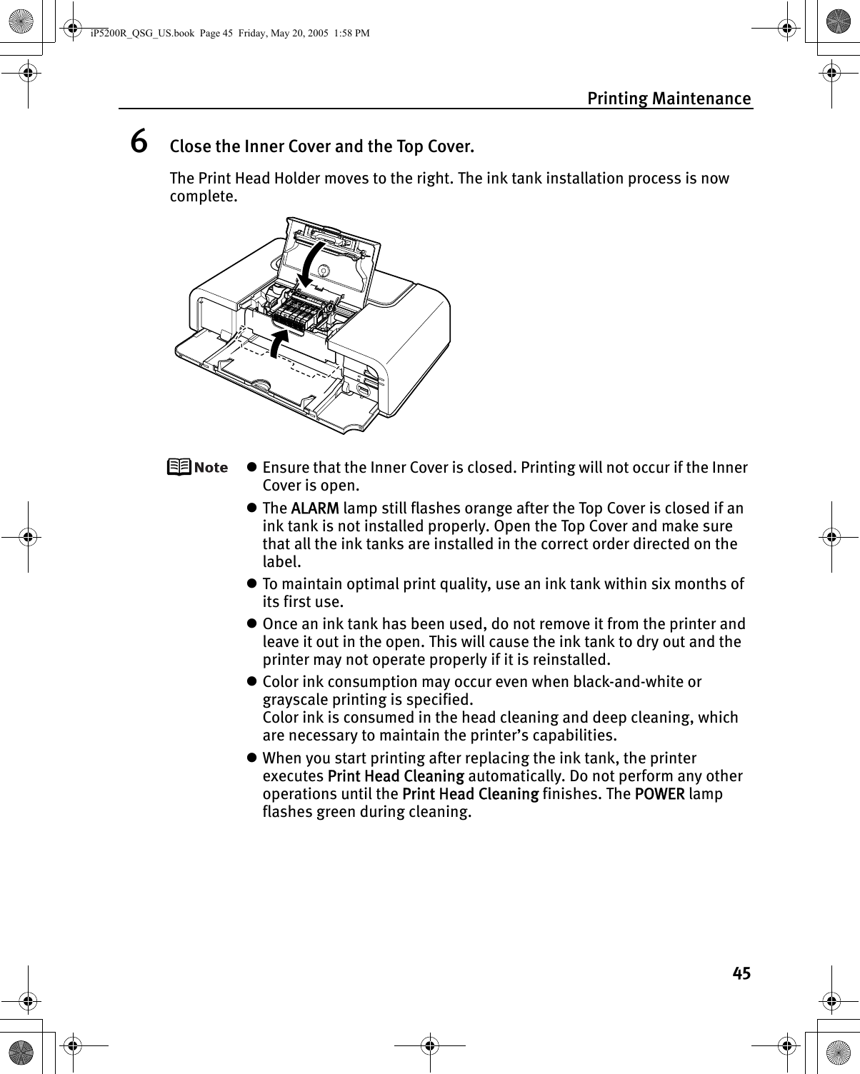 Printing Maintenance456Close the Inner Cover and the Top Cover.The Print Head Holder moves to the right. The ink tank installation process is now complete.zEnsure that the Inner Cover is closed. Printing will not occur if the Inner Cover is open.zThe ALARM lamp still flashes orange after the Top Cover is closed if an ink tank is not installed properly. Open the Top Cover and make sure that all the ink tanks are installed in the correct order directed on the label.zTo maintain optimal print quality, use an ink tank within six months of its first use.zOnce an ink tank has been used, do not remove it from the printer and leave it out in the open. This will cause the ink tank to dry out and the printer may not operate properly if it is reinstalled.zColor ink consumption may occur even when black-and-white or grayscale printing is specified.Color ink is consumed in the head cleaning and deep cleaning, which are necessary to maintain the printer’s capabilities.zWhen you start printing after replacing the ink tank, the printer executes Print Head Cleaning automatically. Do not perform any other operations until the Print Head Cleaning finishes. The POWER lamp flashes green during cleaning.iP5200R_QSG_US.book  Page 45  Friday, May 20, 2005  1:58 PM