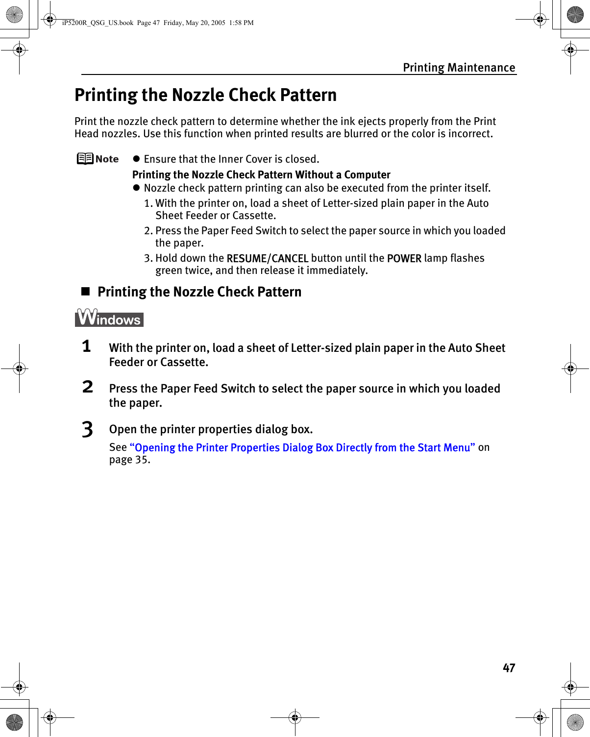 Printing Maintenance47Printing the Nozzle Check PatternPrint the nozzle check pattern to determine whether the ink ejects properly from the Print Head nozzles. Use this function when printed results are blurred or the color is incorrect.zEnsure that the Inner Cover is closed.Printing the Nozzle Check Pattern Without a ComputerzNozzle check pattern printing can also be executed from the printer itself. 1. With the printer on, load a sheet of Letter-sized plain paper in the Auto Sheet Feeder or Cassette. 2. Press the Paper Feed Switch to select the paper source in which you loaded the paper.3. Hold down the RESUME/CANCEL button until the POWER lamp flashes green twice, and then release it immediately.Printing the Nozzle Check Pattern1With the printer on, load a sheet of Letter-sized plain paper in the Auto Sheet Feeder or Cassette.2Press the Paper Feed Switch to select the paper source in which you loaded the paper.3Open the printer properties dialog box.See “Opening the Printer Properties Dialog Box Directly from the Start Menu” on page 35.iP5200R_QSG_US.book  Page 47  Friday, May 20, 2005  1:58 PM