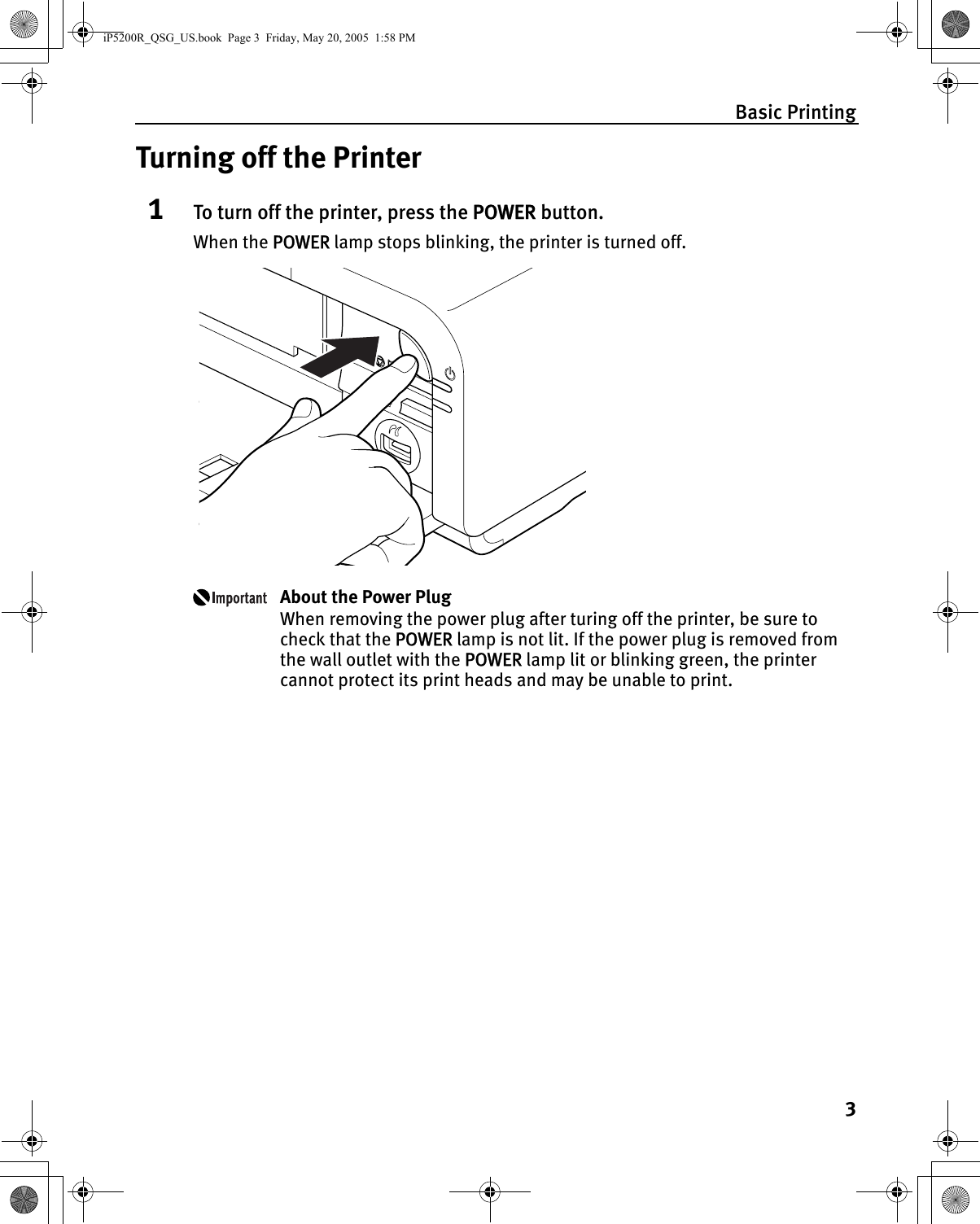 Basic Printing3Turning off the Printer1To turn off the printer, press the POWER button.When the POWER lamp stops blinking, the printer is turned off.About the Power PlugWhen removing the power plug after turing off the printer, be sure to check that the POWER lamp is not lit. If the power plug is removed from the wall outlet with the POWER lamp lit or blinking green, the printer cannot protect its print heads and may be unable to print.iP5200R_QSG_US.book  Page 3  Friday, May 20, 2005  1:58 PM