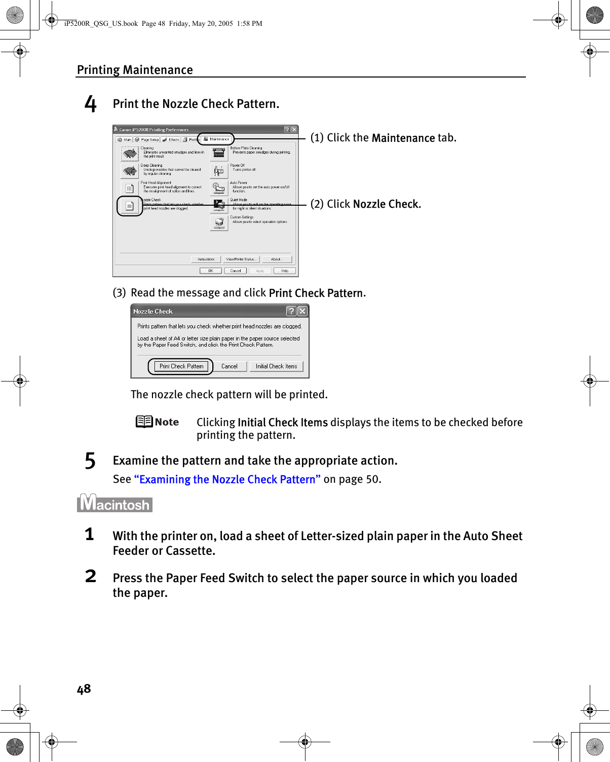 Printing Maintenance484Print the Nozzle Check Pattern.(3) Read the message and click Print Check Pattern.The nozzle check pattern will be printed.Clicking Initial Check Items displays the items to be checked before printing the pattern.5Examine the pattern and take the appropriate action.See “Examining the Nozzle Check Pattern” on page 50.1With the printer on, load a sheet of Letter-sized plain paper in the Auto Sheet Feeder or Cassette.2Press the Paper Feed Switch to select the paper source in which you loaded the paper.(1) Click the Maintenance tab.(2) Click Nozzle Check.iP5200R_QSG_US.book  Page 48  Friday, May 20, 2005  1:58 PM