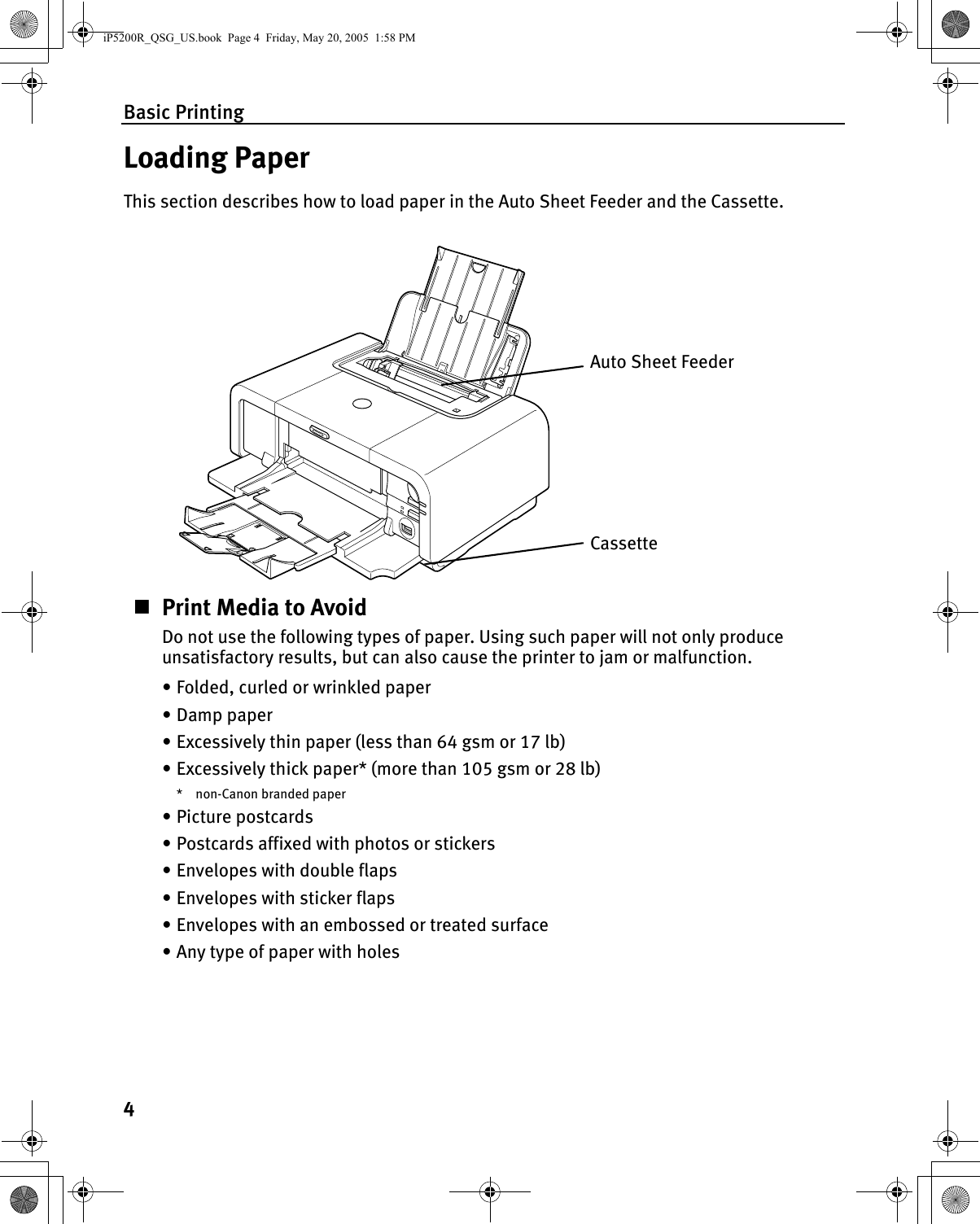 Basic Printing4Loading PaperThis section describes how to load paper in the Auto Sheet Feeder and the Cassette.Print Media to AvoidDo not use the following types of paper. Using such paper will not only produce unsatisfactory results, but can also cause the printer to jam or malfunction.• Folded, curled or wrinkled paper• Damp paper• Excessively thin paper (less than 64 gsm or 17 lb)• Excessively thick paper* (more than 105 gsm or 28 lb)* non-Canon branded paper•Picture postcards• Postcards affixed with photos or stickers • Envelopes with double flaps• Envelopes with sticker flaps• Envelopes with an embossed or treated surface• Any type of paper with holesAuto Sheet FeederCassetteiP5200R_QSG_US.book  Page 4  Friday, May 20, 2005  1:58 PM
