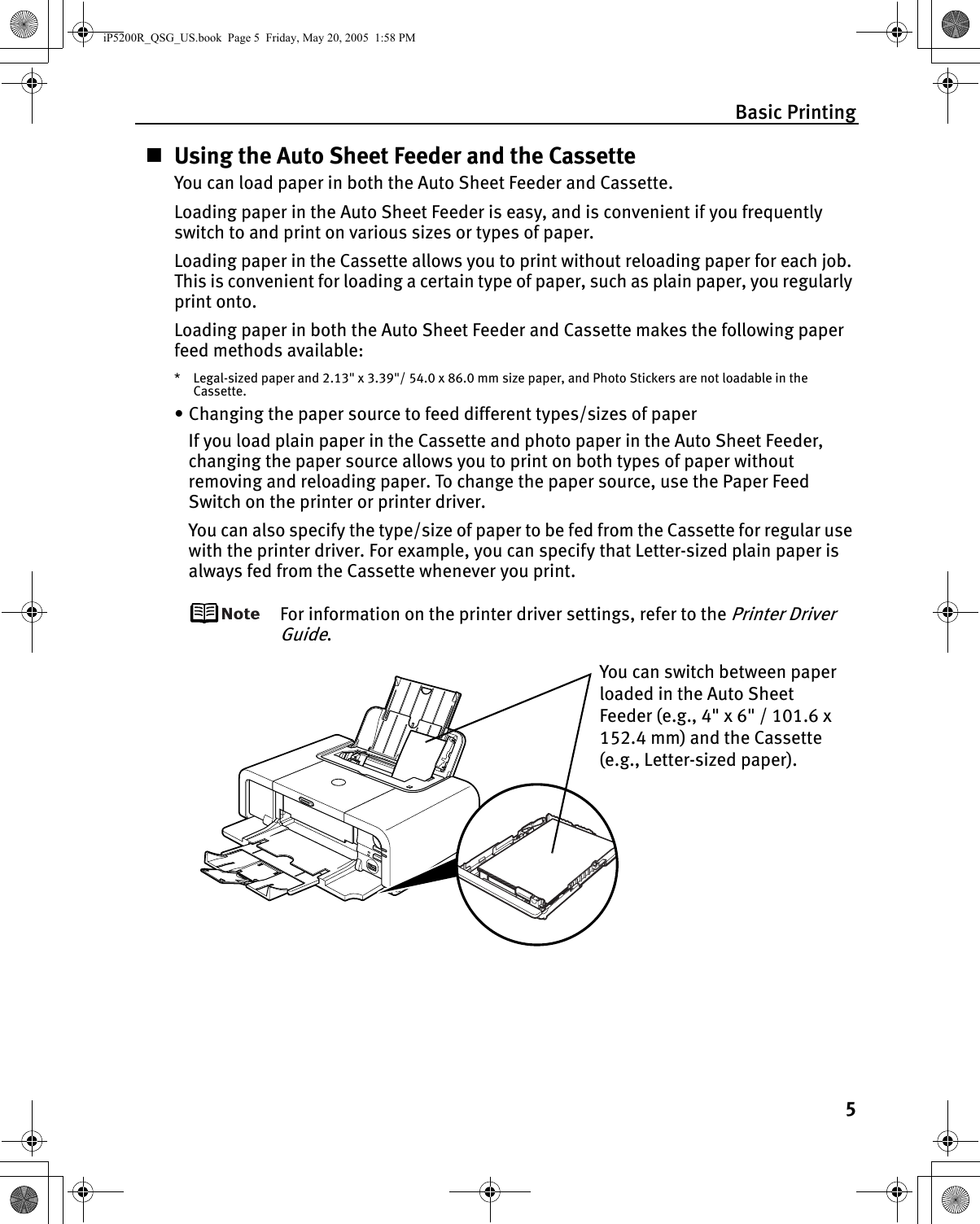 Basic Printing5Using the Auto Sheet Feeder and the CassetteYou can load paper in both the Auto Sheet Feeder and Cassette.Loading paper in the Auto Sheet Feeder is easy, and is convenient if you frequently switch to and print on various sizes or types of paper.Loading paper in the Cassette allows you to print without reloading paper for each job. This is convenient for loading a certain type of paper, such as plain paper, you regularly print onto.Loading paper in both the Auto Sheet Feeder and Cassette makes the following paper feed methods available:* Legal-sized paper and 2.13&quot; x 3.39&quot;/ 54.0 x 86.0 mm size paper, and Photo Stickers are not loadable in the Cassette.• Changing the paper source to feed different types/sizes of paperIf you load plain paper in the Cassette and photo paper in the Auto Sheet Feeder, changing the paper source allows you to print on both types of paper without removing and reloading paper. To change the paper source, use the Paper Feed Switch on the printer or printer driver. You can also specify the type/size of paper to be fed from the Cassette for regular use with the printer driver. For example, you can specify that Letter-sized plain paper is always fed from the Cassette whenever you print.For information on the printer driver settings, refer to the Printer Driver Guide.You can switch between paper loaded in the Auto Sheet Feeder (e.g., 4&quot; x 6&quot; / 101.6 x 152.4 mm) and the Cassette (e.g., Letter-sized paper). iP5200R_QSG_US.book  Page 5  Friday, May 20, 2005  1:58 PM