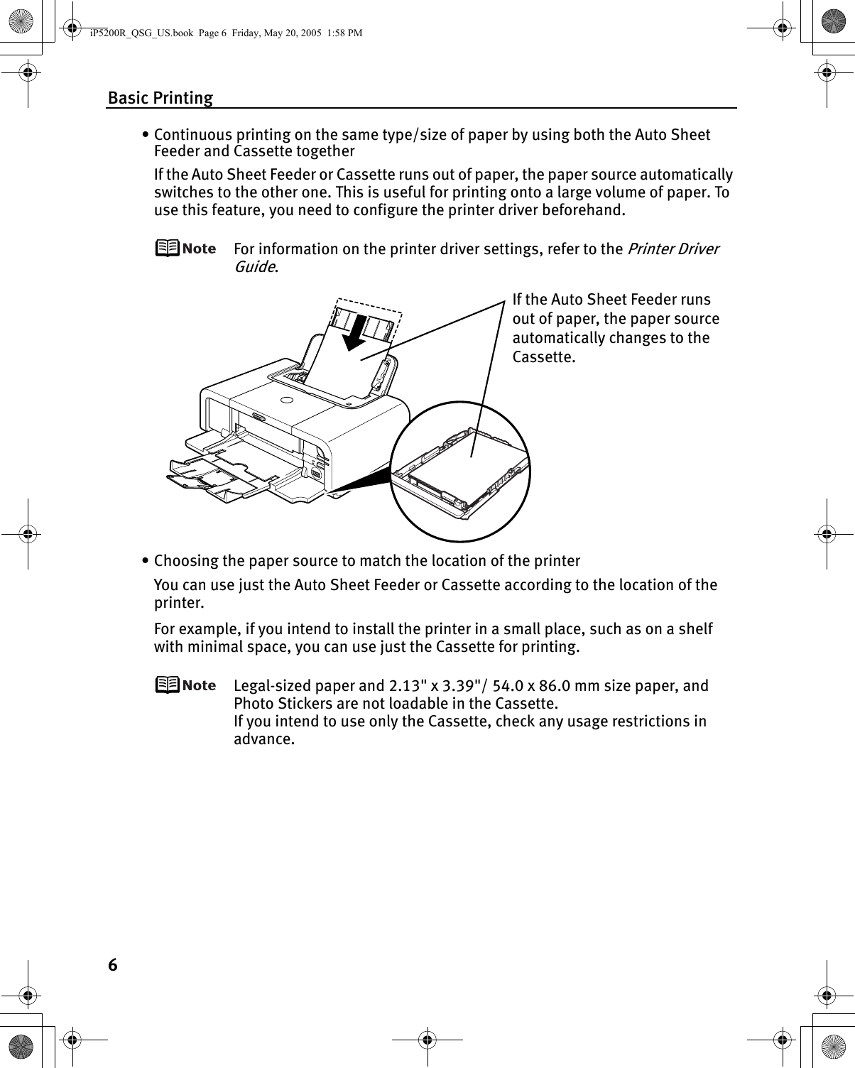 Basic Printing6• Continuous printing on the same type/size of paper by using both the Auto Sheet Feeder and Cassette togetherIf the Auto Sheet Feeder or Cassette runs out of paper, the paper source automatically switches to the other one. This is useful for printing onto a large volume of paper. To use this feature, you need to configure the printer driver beforehand.For information on the printer driver settings, refer to the Printer Driver Guide.• Choosing the paper source to match the location of the printerYou can use just the Auto Sheet Feeder or Cassette according to the location of the printer. For example, if you intend to install the printer in a small place, such as on a shelf with minimal space, you can use just the Cassette for printing.Legal-sized paper and 2.13&quot; x 3.39&quot;/ 54.0 x 86.0 mm size paper, and Photo Stickers are not loadable in the Cassette.If you intend to use only the Cassette, check any usage restrictions in advance.If the Auto Sheet Feeder runs out of paper, the paper source automatically changes to the Cassette.iP5200R_QSG_US.book  Page 6  Friday, May 20, 2005  1:58 PM