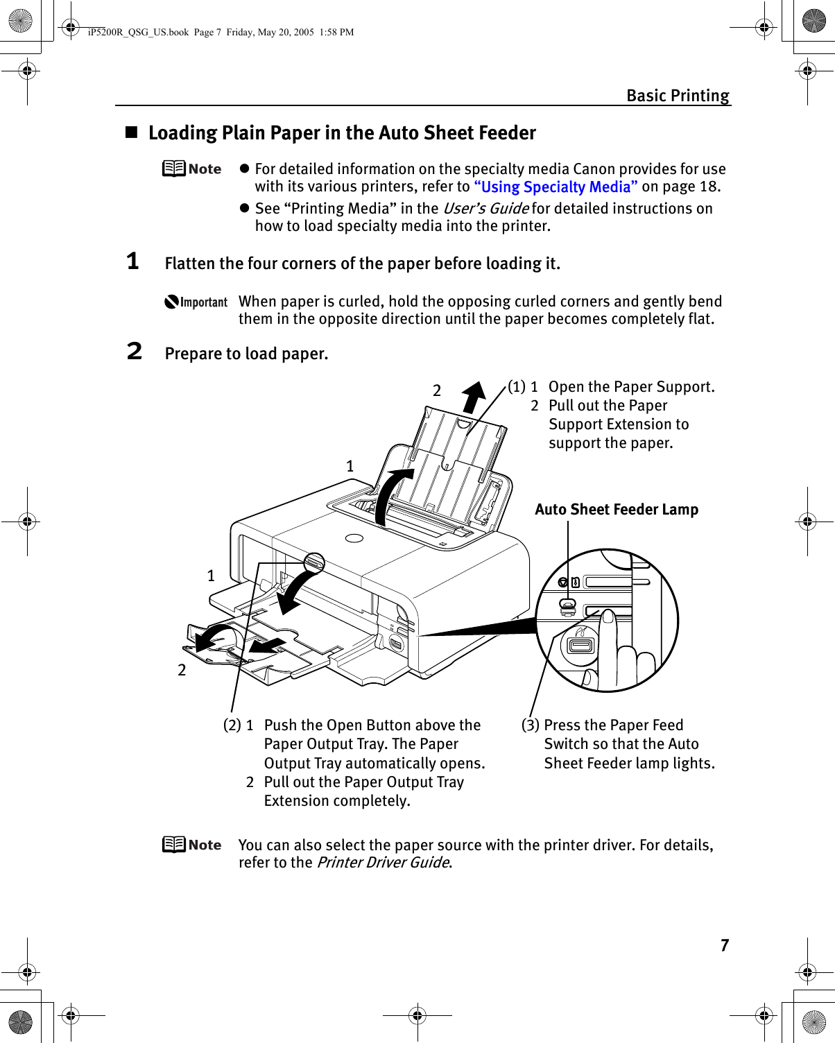 Basic Printing7Loading Plain Paper in the Auto Sheet FeederzFor detailed information on the specialty media Canon provides for use with its various printers, refer to “Using Specialty Media” on page 18.zSee “Printing Media” in the User’s Guide for detailed instructions on how to load specialty media into the printer.1Flatten the four corners of the paper before loading it.When paper is curled, hold the opposing curled corners and gently bend them in the opposite direction until the paper becomes completely flat.2Prepare to load paper.You can also select the paper source with the printer driver. For details, refer to the Printer Driver Guide.(1) 1 Open the Paper Support.2 Pull out the Paper Support Extension to support the paper.(2) 1 Push the Open Button above the Paper Output Tray. The Paper Output Tray automatically opens.2 Pull out the Paper Output Tray Extension completely.(3) Press the Paper Feed Switch so that the Auto Sheet Feeder lamp lights.Auto Sheet Feeder Lamp1122iP5200R_QSG_US.book  Page 7  Friday, May 20, 2005  1:58 PM
