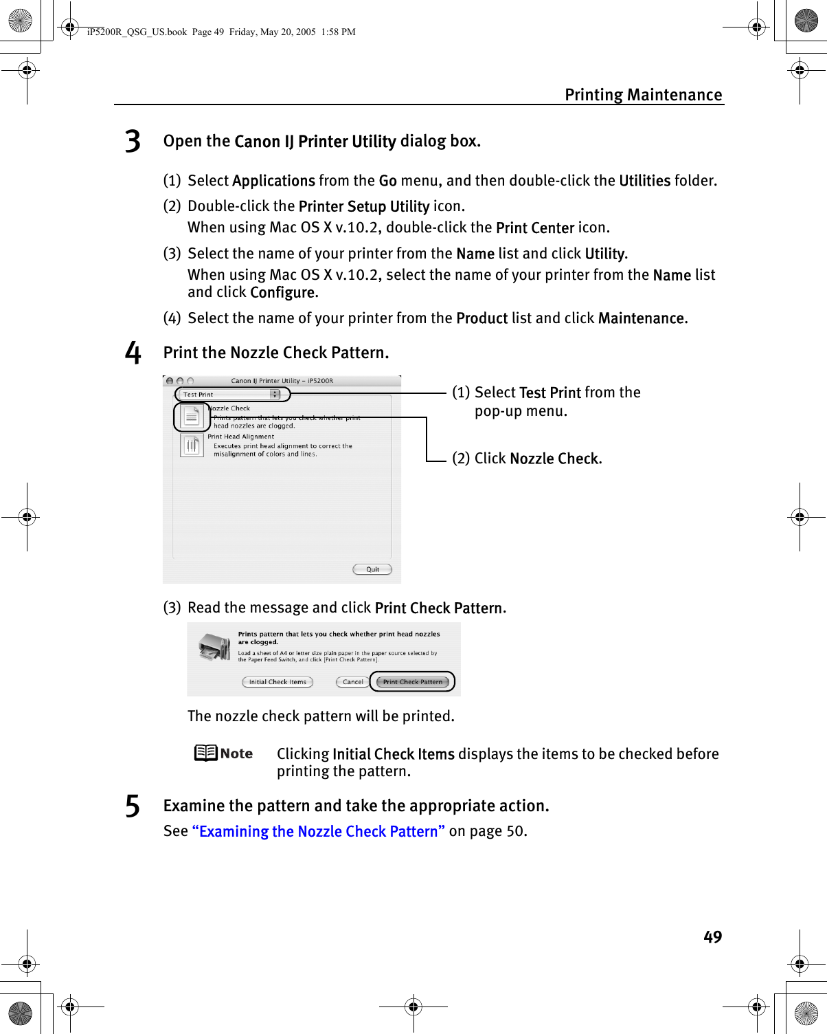 Printing Maintenance493Open the Canon IJ Printer Utility dialog box.(1) Select Applications from the Go menu, and then double-click the Utilities folder.(2) Double-click the Printer Setup Utility icon.When using Mac OS X v.10.2, double-click the Print Center icon.(3) Select the name of your printer from the Name list and click Utility.When using Mac OS X v.10.2, select the name of your printer from the Name list and click Configure.(4) Select the name of your printer from the Product list and click Maintenance.4Print the Nozzle Check Pattern.(3) Read the message and click Print Check Pattern.The nozzle check pattern will be printed.Clicking Initial Check Items displays the items to be checked before printing the pattern.5Examine the pattern and take the appropriate action.See “Examining the Nozzle Check Pattern” on page 50.(1) Select Test Print from the pop-up menu. (2) Click Nozzle Check.iP5200R_QSG_US.book  Page 49  Friday, May 20, 2005  1:58 PM