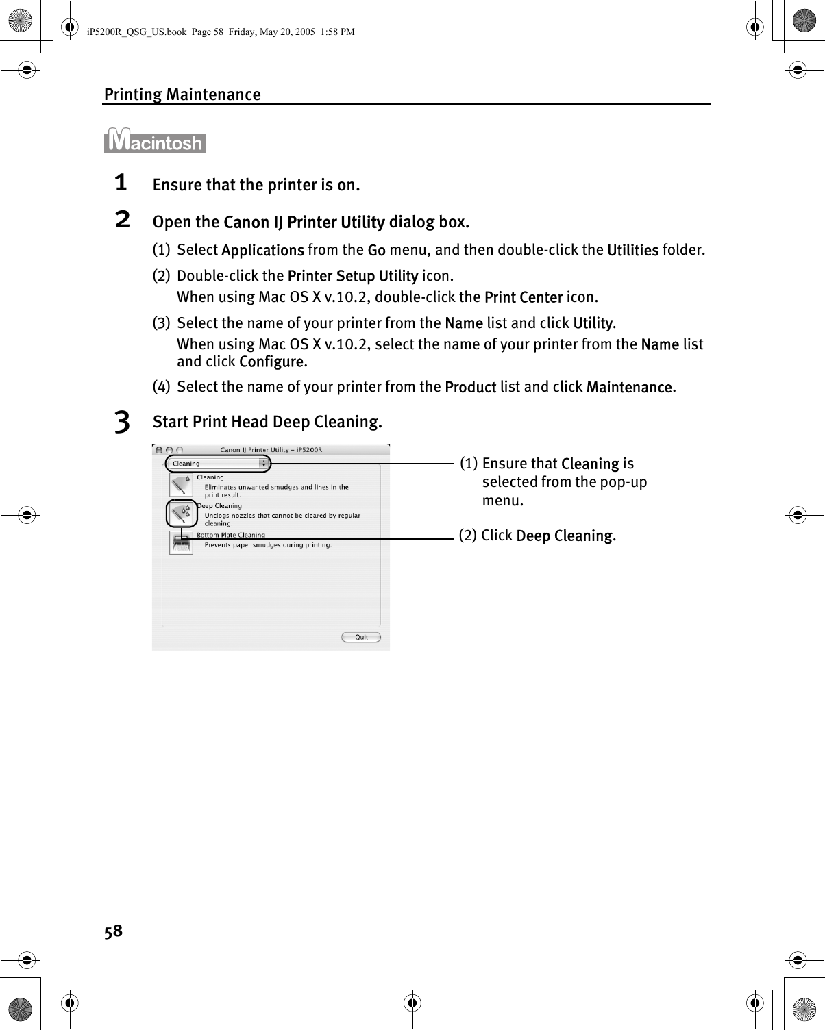 Printing Maintenance581Ensure that the printer is on.2Open the Canon IJ Printer Utility dialog box.(1) Select Applications from the Go menu, and then double-click the Utilities folder.(2) Double-click the Printer Setup Utility icon.When using Mac OS X v.10.2, double-click the Print Center icon.(3) Select the name of your printer from the Name list and click Utility. When using Mac OS X v.10.2, select the name of your printer from the Name list and click Configure.(4) Select the name of your printer from the Product list and click Maintenance.3Start Print Head Deep Cleaning.(1) Ensure that Cleaning is selected from the pop-up menu.(2) Click Deep Cleaning.iP5200R_QSG_US.book  Page 58  Friday, May 20, 2005  1:58 PM